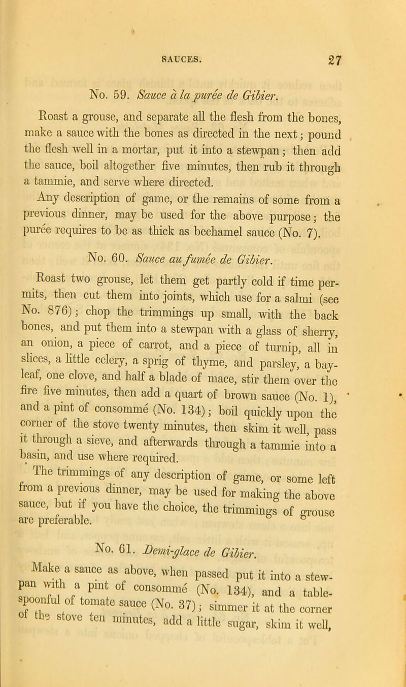 No. 59. Sauce a la puree de Gibier. Roast a grouse, and separate all the flesh from the bones, make a sauce with the bones as directed in the next; pound the flesh well in a mortar, put it into a stewpan; then add the sauce, boil altogether five minutes, then rub it through a tarnmie, and serve where directed. Any description of game, or the remains of some from a previous dinner, may be used for the above purpose; the puree requires to be as thick as bechamel sauce (No. 7). No. 60. Sauce au fumee de Gibier. Roast two grouse, let them get partly cold if time per- mits, then cut them into joints, which use for a salmi (see No. 876); chop the trimmings up small, with the back bones, and put them into a stewpan with a glass of sherry, an onion, a piece of carrot, and a piece of turnip, all in slices, a little celery, a sprig of thyme, and parsley, a bay- leaf, one clove, and half a blade of mace, stir them over the file five minutes, then add a quart of brown sauce (No. 1), * and a pint of consomme (No. 134); boil quickly upon the corner of the stove twenty minutes, then skim it well, pass it through a sieve, and afterwards through a tarnmie into a basin, and use where required. The trimmings of any description of game, or some left from a previous dinner, may be used for making the above sauce, but if you have the choice, the trimmings of grouse No. 61. Demi-glace de Gibier. Make a sauce as above, when passed put it into a stew- pan w, h a pint of consomme (No. 134), and a table- spoonful of tomate sauce (No. 37); simmer it at the corner the stove ten minutes, add a little sugar, skim it well.