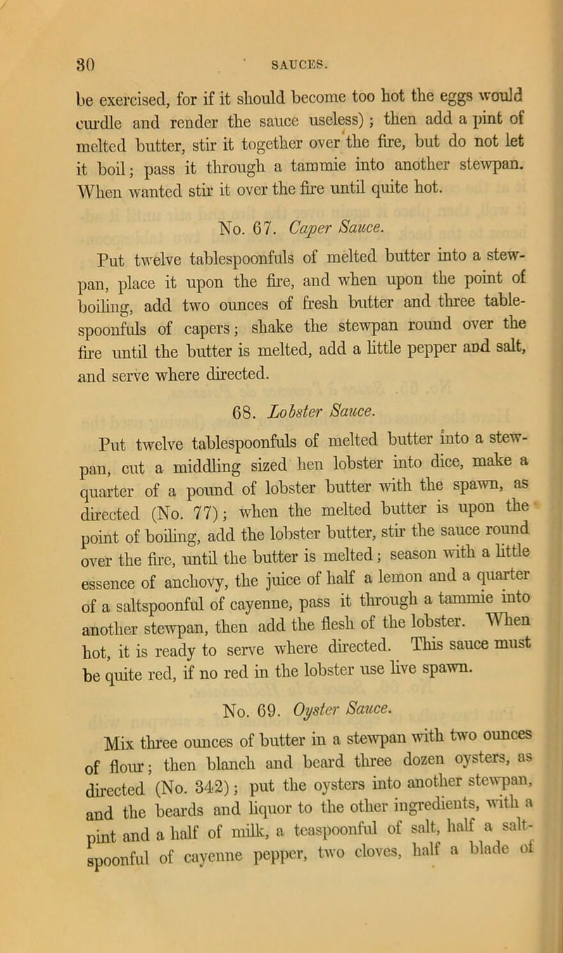 be exercised, for if it should become too hot the eggs would curdle and render the sauce useless); then add a pint of melted butter, stir it together over the fire, but do not let it boil; pass it through a tammie into another stewpan. When wanted stir it over the fire until quite hot. No. 67. Caper Sauce. Put twelve tablespoonfuls of melted butter into a stew- pan, place it upon the fire, and when upon the point of boding, add two ounces of fresh butter and three table- spoonfuls of capers; shake the stewpan round over the fire until the butter is melted, add a little pepper aDd salt, and serve where directed. 68. Lobster Sauce. Put twelve tablespoonfuls of melted butter into a stew- pan, cut a middling sized hen lobster into dice, make a quarter of a pound of lobster butter noth the spawn, as directed (No. 77); when the melted butter is upon the point of boding, add the lobster butter, stir the sauce round over the fire, untd the butter is melted; season with a fit tie essence of anchovy, the juice of half a lemon and a quarter of a saltspoonful of cayenne, pass it through a tammie into another stewpan, then add the flesh of the lobster. When hot, it is ready to serve where directed. This sauce must be quite red, if no red in the lobster use live spawn. No. 69. Oyster Sauce. Mix three ounces of butter in a stewpan with two ounces of flour; then blanch and beard three dozen oysters, as directed (No. 342); put the oysters into another stewpan, and the beards and liquor to the other ingredients, with a pint and a half of milk, a teaspoonful of salt, half a salt- spoonful of cayenne pepper, two cloves, half a blade of