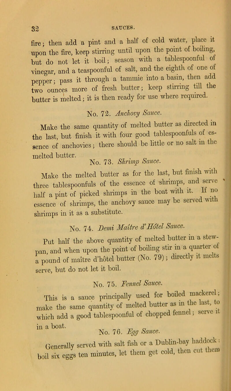 fire; then add a pint and a half of cold water, place it upon the fire, keep stirring until upon the point of boding, but do not let it bod; season with a tablespoonful of vinegar, and a teaspoonful of salt, and the eighth of one of pepper • pass it through a tammie into a basin, then add two ounces more of fresh butter; keep stirring till the butter is melted; it is then ready for use where required. No. 72. Anchovy Sauce. Make the same quantity of melted butter as directed in the last, but finish it with four good tablespoonfuls of es- sence of anchovies; there should be little or no salt m the melted butter. No. 73. Shrimp Sauce. Make the melted butter as for the last, but finish with three tablespoonfuls of the essence of shrimps, and serve hah a pint of picked shrimps in the boat with it. It no essence of shrimps, the anchovy sauce may be served with shrimps in it as a substitute. No. 74. Demi Maitre d’Hotel Sauce. Put half the above quantity of melted butter m a stew- pan, and when upon the point of boding stir in a quarter of a pound of maitre d’hotel butter (No. 79); directly it mel s serve, but do not let it boil. No. 75. Fennel Sauce. This is a sauce principally used for boded mackerel; make the same quantity of melted butter as m the last, to which add a good tablespoonful of chopped fennel; serve i in a boat ^ 70 ^ Sauce. Generally served with salt fish or a Dublin-bay haddock: boil six eggs ten minutes, let them get cold, then cut them