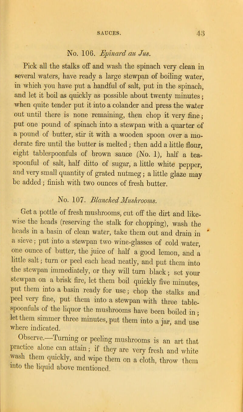 No. 106. Bernard au Jus. Pick all the stalks off and wash the spinach very clean in several waters, have ready a large stewpan of boiling water, in which you have put a handful of salt, put in the spinach, and let it boil as quickly as possible about twenty minutes; when quite tender put it into a colander and press the water out until there is none remaining, then chop it very fine; put one pound of spinach into a stewpan with a quarter of a pound of butter, stir it with a wooden spoon over a mo- derate fire until the butter is melted; then add a little flour, eight tablespoonfuls of brown sauce (No. 1), half a tea- spoonful of salt, half ditto of sugar, a little white pepper, and very small quantity of grated nutmeg; a little glaze may be added; finish with two ounces of fresh butter. No. 107. Blanched Mushrooms. Get a pottle of fresh mushrooms, cut off the dirt and like- wise the heads (reserving the stalk for chopping), wash the heads in a basin of clean water, take them out and drain in * a sieve; put into a stewpan two wine-glasses of cold water, one ounce of butter, the juice of half a good lemon, and a little salt; turn or peel each head neatly, and put them into the stewpan immediately, or they will turn black; set your stewpan on a brisk fire, let them boil quickly five minutes, put them into a basin ready for use; chop the stalks and peel very fine, put them into a stewpan with three table- spoonfuls of the liquor the mushrooms have been boiled in; let them simmer three minutes, put them into a jar, and use where indicated. Observe. Turning or peeling mushrooms is an art that practice alone can attain; if they are veiy fresh and white wash them quickly, and wipe them on a cloth, throw them into the liquid above mentioned.