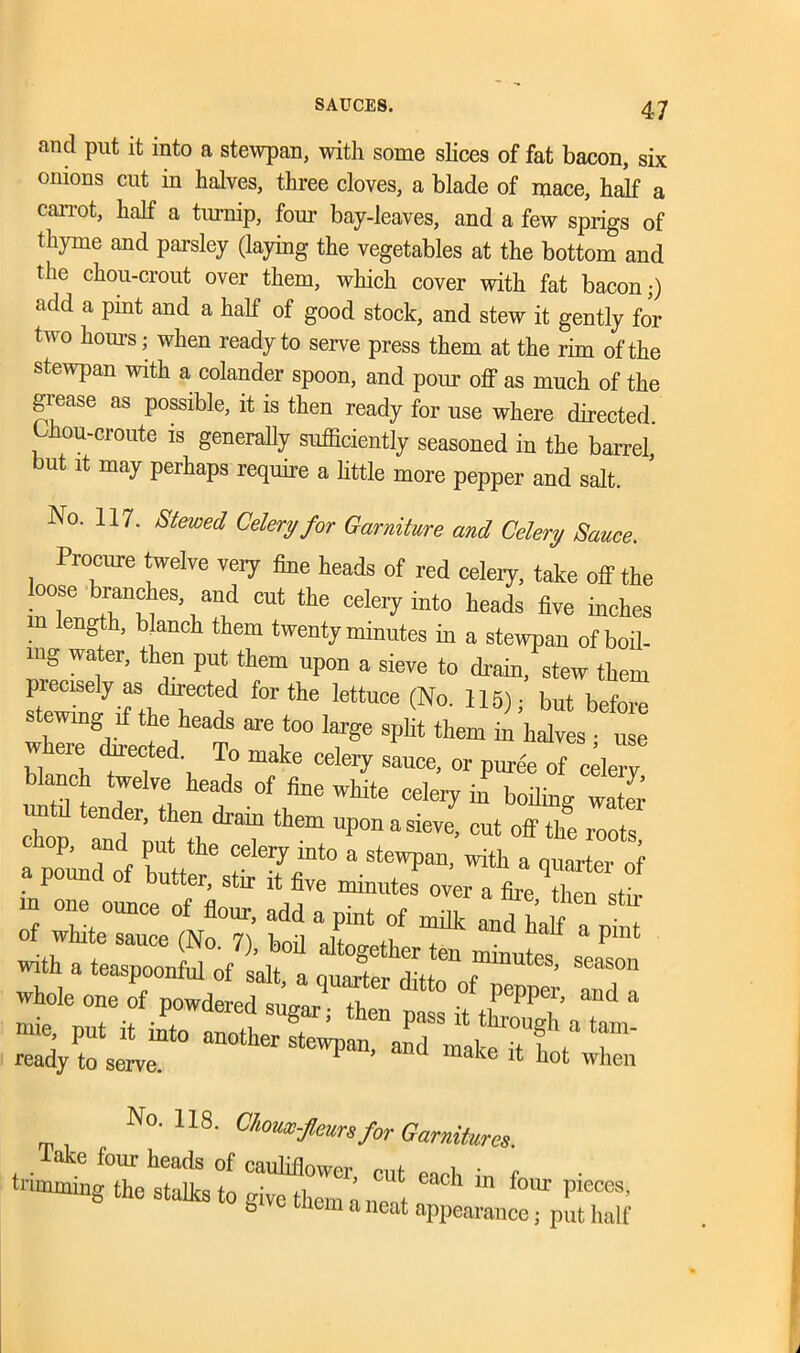 and put it into a stewpan, with some slices of fat bacon, six onions cut in halves, three cloves, a blade of mace, half a carrot, half a turnip, four bay-leaves, and a few sprigs of thyme and parsley (laying the vegetables at the bottom and the chou-crout over them, which cover with fat bacon,-) add a pint and a half of good stock, and stew it gently for two horns; when ready to serve press them at the rim of the stewpan with a colander spoon, and pour off as much of the grease as possible, it is then ready for use where directed, bhou-croute is generally sufficiently seasoned in the barrel, but it may perhaps require a little more pepper and salt. No. 117. Stewed Celery for Garniture and Celery Sauce. Procure twelve veiy fine heads of red celery, take off the oose Ranches and cut the celery into heads five inches gth> blanch them twenty minutes in a stewpan of boil- ing water, then put them upon a sieve to drain, stew them piecisely as directed for the lettuce (No. 115) • but before stewing if the heads are too large split them m hdv s “ Where dn-ected. To make celery sauce, or pur&Tcderv blanch twelve heads of fine white celeiy in boiling water Z ZflZ drrthem uponasi-- <**> Z£ of i::zZ7; m Xlth Tand “ a piut With a teaspoonful of salt, a quarter ITa whole one of powdered sugar,- then nass it tl ? i d -ie, put it into another “ *7 ready to serve. 1 ’ d mace hot when No. 118. Chousc-Jleun for Garnitures. lake four heads of cauliflower, cut each in f ■ trimming the stalks to give them a net Pleces b ve mem a neat appearance; put half