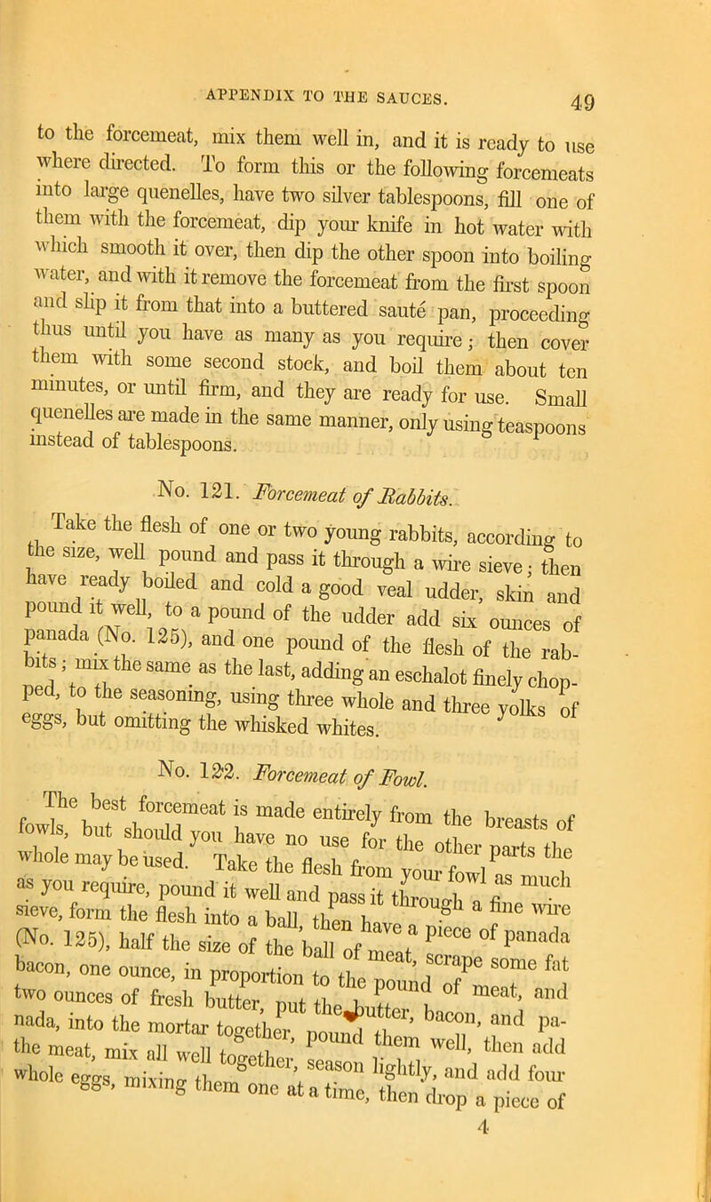 to the forcemeat, mix them well in, and it is ready to use where directed. To form this or the following forcemeats into large quenelles, have two silver tablespoons, fill one of them with the forcemeat, dip your knife in hot water with 'uliich smooth it over, then dip the other spoon into boiling water, and with it remove the forcemeat from the first spoon and slip it from that into a buttered saute pan, proceeding thus until you have as many as you require; then cover them with some second stock, and boil them about ten minutes, or until firm, and they are ready for use. Small quenelles are made in the same manner, only using teaspoons mstead of tablespoons. No. 121. Forcemeat of Babbits. Take the flesh of one or two young rabbits, according to the size, well pound and pass it through a wire sieve; then ,leady 11boiled and cold a good veal udder, skin and pound it well to a pound of the udder add six ounces of panada (No. 125), and one pound of the flesh of the Tab- led Til h<i Same “ laSt’adtUllg an esctalot finely chop- ped, to the seasoning, using three whole and three yolks of eSSs> but omitting the whisked whites. No. 122. Forcemeat of Fowl. fo^^ufshonM™”11S “ade 6ntirely fr0m the b«^ts of S, but should you have no use for the other parts the Wh°le ma7 be used. Take the flesh from your fowl nf™ 1 as you require, pound it well and pass it throuo-h u 1 sieve, form the flesh into a ball (No. 125), half the size of the ball of meat of Panada bacon, one ounce, in proportion to the“2 two ounces of fresh butter, put theJniL , ™d whole eggs, mixing 4