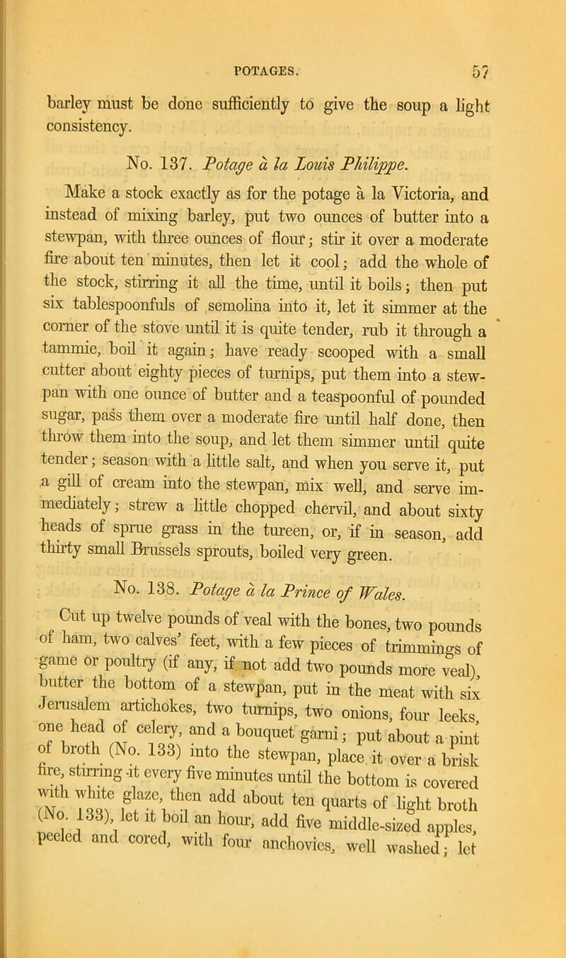 0/ barley must be done sufficiently to give the soup a light consistency. No. 137. Potage a la Louis Philippe. Make a stock exactly as for the potage a la Victoria, and instead of mixing barley, put two ounces of butter into a stewpan, with three ounces of flour; stir it over a moderate fire about ten minutes, then let it cool; add the whole of the stock, stirring it all the time, until it boils; then put six tablespoonfuls of semolina into it, let it simmer at the corner of the stove until it is quite tender, rub it through a tammie, boil it again; have ready scooped with a small cutter about eighty pieces of turnips, put them into a stew- pan with one ounce of butter and a teaspoonful of pounded sugar, pass them over a moderate fire until half done, then throw them into the soup, and let them simmer until quite tender; season with a little salt, and when you serve it, put a gill of cieam into the stewpan, mix well, and serve im- mediately ; strew a little chopped chervil, and about sixty heads of sprue grass in the tureen, or, if in season, add thirty small Brussels sprouts, boiled very green. No. 138. Potage a la Prince of Wales. Cut up twelve pounds of veal with the bones, two pounds of ham, two calves’ feet, with a few pieces of trimmings of game or poultry (if any, if not add two pounds more veal), butter the bottom of a stewpan, put in the meat with six - erusalem artichokes, two turnips, two onions, four leeks one head of celery, and a bouquet garni; put about a pint of broth (No. 133) into the stewpan, place it over a brisk re stirring -it every five minutes until the bottom is covered with white glaze then add about ten quarts of fight broth (No. 133) fet it boil an horn, add five middle-sized apples, l ced and coicd, with four anchovies, well washed; let