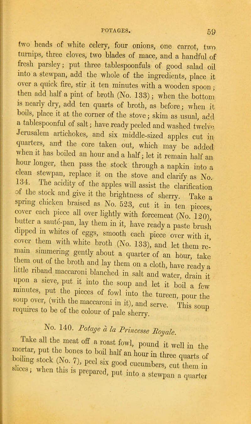 two heads of white celery, four onions, one carrot, two tm-nips, three cloves, two blades of mace, and a handful of fresh parsley; put three tablespoonfuls of good salad oil into a stewpan, add the whole of the ingredients, place it o\ti a quick fire, stir it ten nunutes with a wooden spoon; then add half a pint of broth (No. 133); when the bottom is nearly dry, add ten quarts of broth, as before; when it boils, place it at the corner of the stove; skim as usual, add a tablespoonful of salt; have ready peeled and washed twelve Jerusalem artichokes, and six middle-sized apples cut in quarters, and the core taken out, which may be added when it has boiled an hour and a half; let it remain half an horn- longer, then pass the stock through a napkin iuto a clean stewpan, replace it on the stove and clarify as No. 134. The acidity of the apples will assist the clarification of the stock and give it the brightness of sherry Take a spring chicken braised as No. 523, cut it in ten pieces cover each piece all over lightly with forcemeat (No. 120)’ utter a saute-pan, lay them in it, have ready a paste brush dipped m whites of eggs, smooth each piece over with it cover them with white broth (No. 133), and let them re- main simmering gently about a quarter of an hour, take them 0ut of the broth and lay them on a cloth, have ready a little riband maccarom blanched in salt and water drain it upon a sieve, put it into the soup and let it boil a few minutes, put the pieces of fowl into the tureen, pour the soup over, (with the maccaroni in it), and serve. This soup leqiures to be of the colour of pale sherry. * ✓ No. 140. Potage a la Princesse Roy ale. Take all the meat off a roast fowl, pound it well in the mortar, put the bones to boil half an hour in three quarts of she ”® when ^ t S°°d cucumbers> out them in Shoes, when th.s is prepared, put into a stewpan a quarter