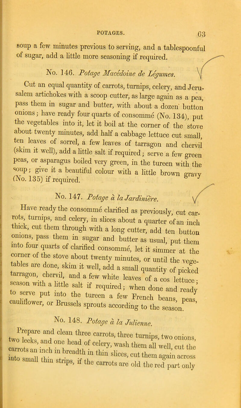 soup a few minutes previous to serving, and a tablespoonful of sugar, add a little more seasoning if required. No. 146. Pot age Macedoine de legumes. Cut an equal quantity of carrots, turnips, celery, and Jeru- salem artichokes with a scoop cutter, as large again as a pea, pass them in sugar and butter, with about a dozen button onions; have ready four quarts of consomme (No. 134), put the vegetables into it, let it boil at the corner of the stove about twenty minutes, add half a cabbage lettuce cut small, ten leaves of sorrel, a few leaves of tarragon and chervil (skim it well), add a little salt if required; serve a few green peas, or asparagus boiled very green, in the tureen with the soup; give it a beautiful colour with a little brown nravv (No. 135) if required. ^ No. 147. Potage a la Jardiniere. , Have ready the consomme clarified as previously, cut car- rots turnips, and celery, in shoes about a quarter of an inch ck, cut them through with a long cutter, add ten button onions, pass them in sugar and butter as usual, put them m ° four ^uarts of clarified consomme, let it simmer at the corner of the stove about twenty minutes, or until the vege- tables are done, skim it well, add a small quantity of picked nagon, chervd, and a few white leaves of a cos lettuce • season with a httle salt if required; when done and ready serve put into the tureen a few French beans peas7 cauliflower, or Brussels sprouts according to the season “ ’ No. 148. Potage a la Julienne. Prepare and clean three carrots, three turnips, two onions o leeks, and one head of celery, wash them ah well cut the ZXZT m,hread? ^es, cut them agai™ small thin strips, if the carrots are old the red part only