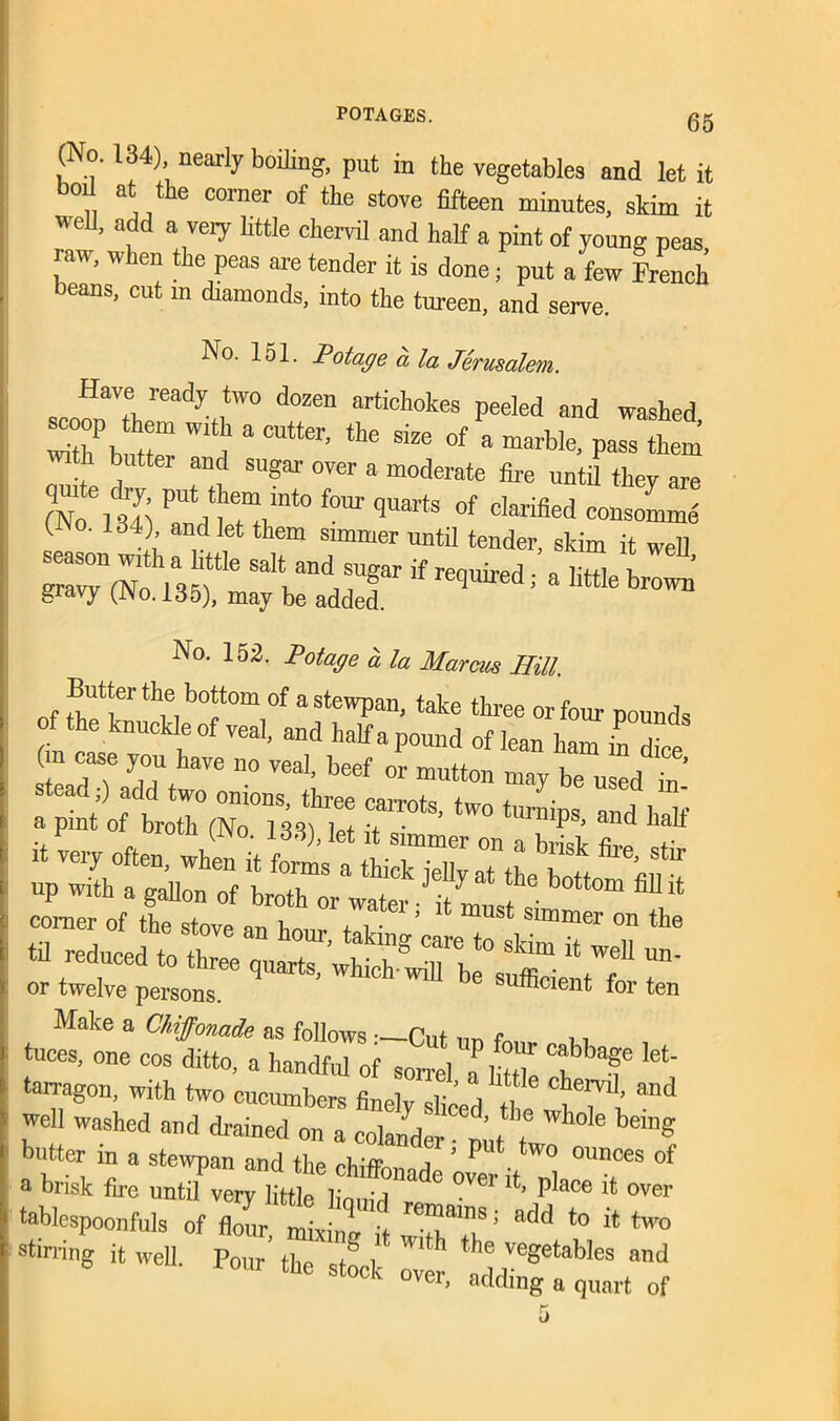 (No. 134), nearly boiling, put in the vegetables and let it boil at the corner of the stove fifteen minutes, skim it well, add a very little chervil and half a pint of young peas raw, when the peas are tender it is done; put a few French beans, cut m diamonds, into the tureen, and serve. No. 151. Pot age a la Jerusalem. JT,ready. ,two do2en ^chokes peeled and washed scoop them with a eutter, the size of a marble, pass them h butter and sugar over a moderate fire until they are (No61341 f0Ur qUarts of clarified consomme (No. 134) and let them simmer until tender, skim it well ™ 135? saIt;nd,rrif« ^ ^ ^ gravy (j\o. 135), may be added. No. 152. Potage a la Marcus Hill. Butter the bottom of a stewpan, take three or four pounds f the knuckle of veal, and halfapound of lean ham indice Tn y,T have ”° veal- beef or mutton may be used in' stead;) add two onions, three carrots, two turnips and half a pmt of broth (No. 133), let it simmer on a bilk &e t corner of the stove nT1 i,. , . , . 5 t must Slmmer on the til reduced to three quart?’whi^T bf eS”- V?1 ™' or twelve persons. 6 su®clent for ten Make a Chiffonade as follows —Cut f n tuces, one cos ditto, a handful of sorrel *me °?bT let' tan-agon, with two cucumbers finely fen T t™1’ and well washed and drained on a colander ■ mt I g butter in a stewpan and the cblffl! T ’ P ° ounces of a brisk fire until very little liouid ” ° °Vei' P*ace !t over tablespoonfuls of i S add it two 5