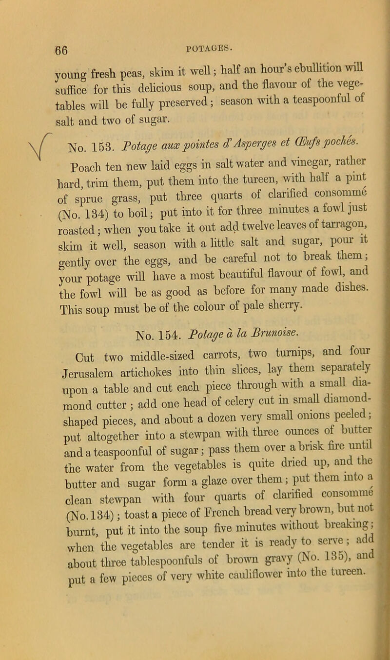 young fresh peas, skim it well; half an hour’s ebullition will suffice for this delicious soup, and the flavour of the vege- tables will be fully preserved; season with a teaspoonful of salt and two of sugar. No. 153. Pot age aux pointes d\ A-sperges et (Erufs poches. Poach ten new laid eggs in salt water and vinegar, rather hard, trim them, put them into the tureen, with half a pint of sprue grass, put three quarts of clarified consomme (No. 134) to boil; put into it for three minutes a fowl just roasted; when you take it out add twelve leaves of tarragon, skim it well, season with a little salt and sugar, pom it gently over the eggs, and be careful not to break them; your potage will have a most beautiful flavour of fowl, and the fowl will be as good as before for many made dishes. This soup must be of the colour of pale sherry. No. 154. Potage d la Brunoise. Cut two middle-sized carrots, two turnips, and four Jerusalem artichokes into thin shoes, lay them separately upon a table and cut each piece through with a small dia- mond cutter ; add one head of celery cut in small diamond- shaped pieces, and about a dozen very small onions peeled; put altogether into a stewpan with three ounces of butter and a teaspoonful of sugar; pass them over a brisk fire until the water from the vegetables is quite dried up, and the butter and sugar form a glaze over them; put them into a clean stewpan with four quarts of clarified consomme (No. 134); toast a piece of French bread very brown, but no burnt, put it into the soup five minutes without breaking; when the vegetables are tender it is ready to serve; ad about three tablespoonfuls of brown gravy (No. 135), and put a few pieces of very white cauliflower into the tureen.