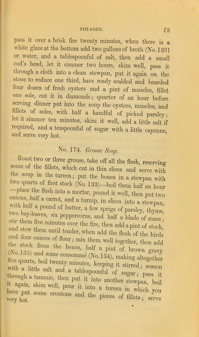 pass it over a brisk fire twenty minutes, when there is a white glaze at the bottom add two gallons of broth (No. 133) or water, and a tablespoonful of salt, then add a small cod’s head, let it simmer two horns, skim well, pass it through a cloth into a clean stewpan, put it again on the stove to reduce one third, have ready scalded and bearded four dozen of fresh oysters and a pint of muscles, fillet one sole, cut it in diamonds; quarter of an hour before serving dinner put into the soup the oysters, muscles, and fillets of soles, with half a handful of picked parsley; let it simmer ten minutes, skim it well, add a little salt if required, and a teaspoonful of sugar with a little cayenne and serve very hot. No. 174. Grouse Soup. Roast two or three grouse, take off all the flesh, reserving- some of the fillets, which cut in thin slices and serve with the soup m the tureen; put the bones in a stewpan with two quarts of first stock (No. 133)—boil them half an hour place the flesh into a mortar, pound it well, then put two onions, half a carrot, and a turnip, in slices into a stewpan with half a pound of butter, a few sprigs of parsley, tZie’ two bay.leaves, six peppercorns, and half a blade of m^Te’ stm them five minutes over the fire, then add a pint of stock’ ■ stew them until tender, when add the flesh of the birds .nd four ounces of flour; mix them well together then add (No 13°J fT th<3 b°neS’ a piUt 0f brown (No. 13o and some consomme (No. 134), making altogether five quarts boil twenty minutes, keeping it stirred ■ season wflh a little salt and a tablespoonfid of sugar pas71 through a tammie, then put it into another stewJn boil again, skim well, pour it into a tureen in which vou very'hoi S°me Cr°Ut0nS and ‘he Pieces of soke