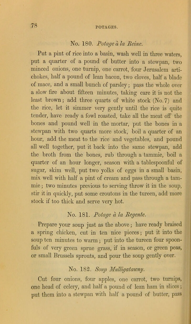 POTAGES. No. 180. Potageala Heine. Put a pint of rice into a basin, wash well in three waters, put a quarter of a pound of butter into a stewpan, two minced onions, one turnip, one carrot, four Jerusalem arti- chokes, half a pound of lean bacon, two cloves, half a blade of mace, and a small bunch of parsley; pass the whole over a slow fire about fifteen minutes, taking care it is not the least brown; add three quarts of white stock (No.7) and the rice, let it simmer very gently until the rice is quite tender, have ready a fowl roasted, take all the meat off the bones and pound well in the mortar, put the bones in a stewpan with two quarts more stock, boil a quarter of an hour, add the meat to the rice and vegetables, and pound all well together, put it back into the same stewpan, add the broth from the bones, rub through a tammie, boil a quarter of an hour longer, season with a tablespoonful of sugar, skim well, put two yolks of eggs in a small basin, mix well with half a pint of cream and pass through a tam- mie ; two minutes previous to serving throw it in the soup, stir it in quickly, put some croutons in the tureen, add more stock if too thick and serve very hot. No. 181. Potage a la Pegente. Prepare your soup just as the above; have ready braised a spring chicken, cut in ten nice pieces; put it into the soup ten minutes to warm; put into the tureen four spoon- fuls of very green sprue grass, if in season, or green peas, or small Brussels sprouts, and pour the soup gently over. No. 182. Soup Mulligatawny. Cut four onions, four apples, one carrot, two turnips, one head of celery, and half a pound of lean ham in slices; put them into a stewpan with half a pound of butter, pass