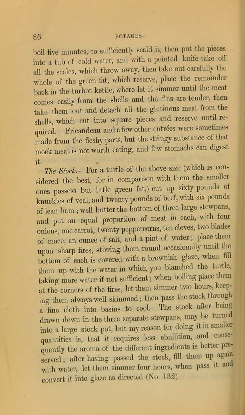 boil five minutes, to sufficiently scald it, then put the pieces into a tub of cold water, and with a pointed knife take off all the scales, which throw away, then take out carefully the whole of the green fat, which reserve, place the remainder back in the turbot kettle, where let it simmer until the meat comes easily from the shells and the fins are tender, then take them out and detach all the glutinous meat from the shells, which cut into square pieces and reserve until re- quired. Fricandeau and a few other entrees were sometimes made from the fleshy parts, but the stringy substance of that mock meat is not worth eating, and few stomachs can digest it. * . . , The Stock.—For a turtle of the above size (which is con- sidered the best, for in comparison with them the smaller ones possess but little green fat,) cut up sixty pounds ot knuckles of veal, and twenty pounds of beef, with six pounds of lean ham ; well butter the bottom of three large stewpans, and put an equal proportion of meat in each, with four onions, one carrot, twenty peppercorns, ten cloves, two blades of mace, an ounce of salt, and a pint of water; place them upon sharp fires, stirring them round occasionally until the bottom of each is covered with a brownish glaze, when fill them up with the water in which you blanched the turtle, taking more water if not sufficient; when boding place them at the corners of the fires, let them simmer two horns, keep- ing them always well skimmed; then pass the stock through a fine cloth into basins to cool. The stock after being drawn down in the three separate stewpans, may be turned into a large stock pot, but my reason for doing itm smaller quantities is, that it requires less ebullition, and conse- quently the aroma of the different ingredients is better pre- served ; after having passed the stock, fill them up again with water, let them simmer four hours, when pass it an convert it into glaze as directed (No 132).