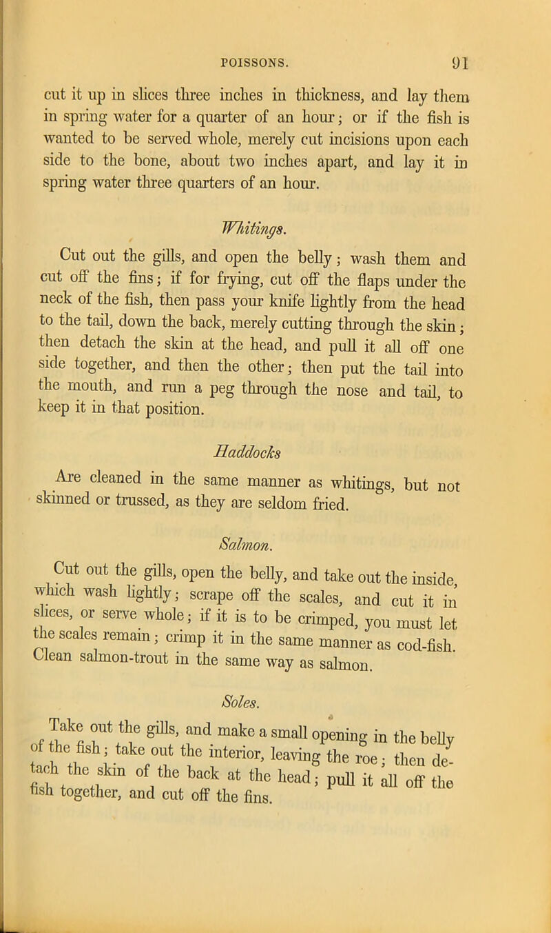 cut it up in slices three inches in thickness, and lay them in spring water for a quarter of an hour; or if the fish is wanted to be served whole, merely cut incisions upon each side to the bone, about two inches apart, and lay it in spring water three quarters of an hour. Whitings. Cut out the gills, and open the belly; wash them and cut off the fins; if for frying, cut off the flaps under the neck of the fish, then pass your knife lightly from the head to the tail, down the back, merely cutting through the skin; then detach the skin at the head, and pull it all off one side together, and then the other; then put the tail into the mouth, and run a peg through the nose and tail, to keep it in that position. Haddocks Are cleaned in the same manner as whitings, but not skinned or trussed, as they are seldom fried. Salmon. Cut out the gills, open the belly, aud take out the inside which wash lightly; scrape off the scales, and cut it in slices, or serve whole; if it is to be crimped, you must let ue scales remain; crimp it in the same manner as cod-fish. Clean salmon-trout in the same way as salmon. boles. f dt ^ fd “ake 3 SmaU °Pening in the belly of the fish; take out the interior, leaving the roe; then dei ach the skm of the back at the head; pul] it all off the fish together, and cut off the fins.