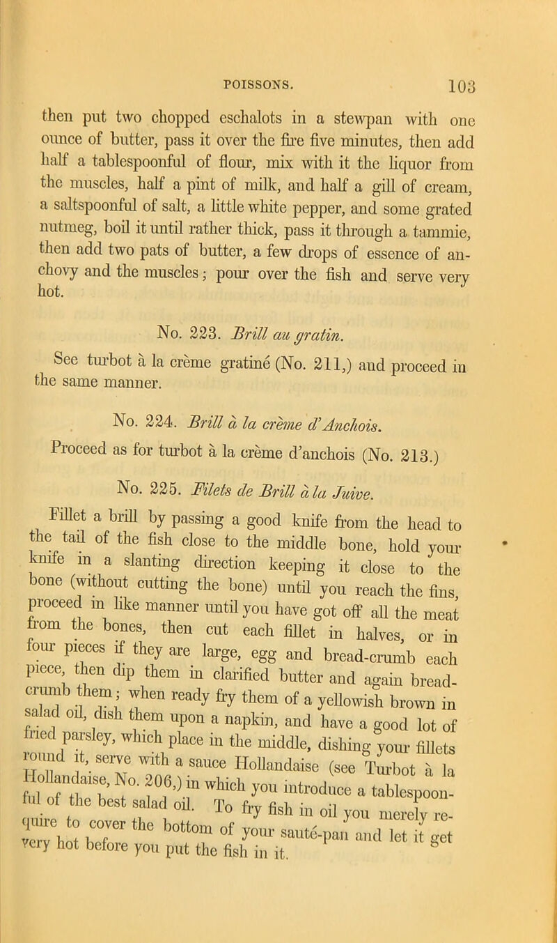 then put two chopped eschalots in a stewpan with one ounce of butter, pass it over the fire five minutes, then add half a tablespoonful of flour, mix with it the liquor from the muscles, half a pint of milk, and half a gill of cream, a saltspoonful of salt, a little white pepper, and some grated nutmeg, boil it until rather thick, pass it through a tammie, then add two pats of butter, a few chops of essence of an- chovy and the muscles; pour over the fish and serve very hot. No. 223. Brill au gratin. See turbot a la creme gratine (No. 211,) and proceed in the same manner. No. 224. Brill a la creme d’Anchois. Proceed as for turbot a la creme danchois (No. 213.) No. 225. Filets de Brill ala Juive. Met a brill by passing a good knife from the head to the tail of the fish close to the middle bone, hold your knife in a slanting direction keeping it close to the bone (without cutting the bone) until you reach the fins, proceed in like manner until you have got off all the meat from the bones, then cut each fillet in halves, or in four pieces if they are large, egg and bread-crumb each piece then dip them in clarified butter and again bread- ci uiub them; when ready fry them of a yellowish brown in salad oil, dish them upon a napkin, and have a good lot of roundT ^ ‘tv Pla°e “ thC mk,dle’ fiUete on. d t, serve with a sauce Hollandaise (see Turbot a la “b’ f f')” which y™ introduce a tablespoon- ful of the best salad oil. To fry fish in oil you merely re C* rr th° b°tt0m °f saute-pan and let f g t veiy hot before you put the fish in it.