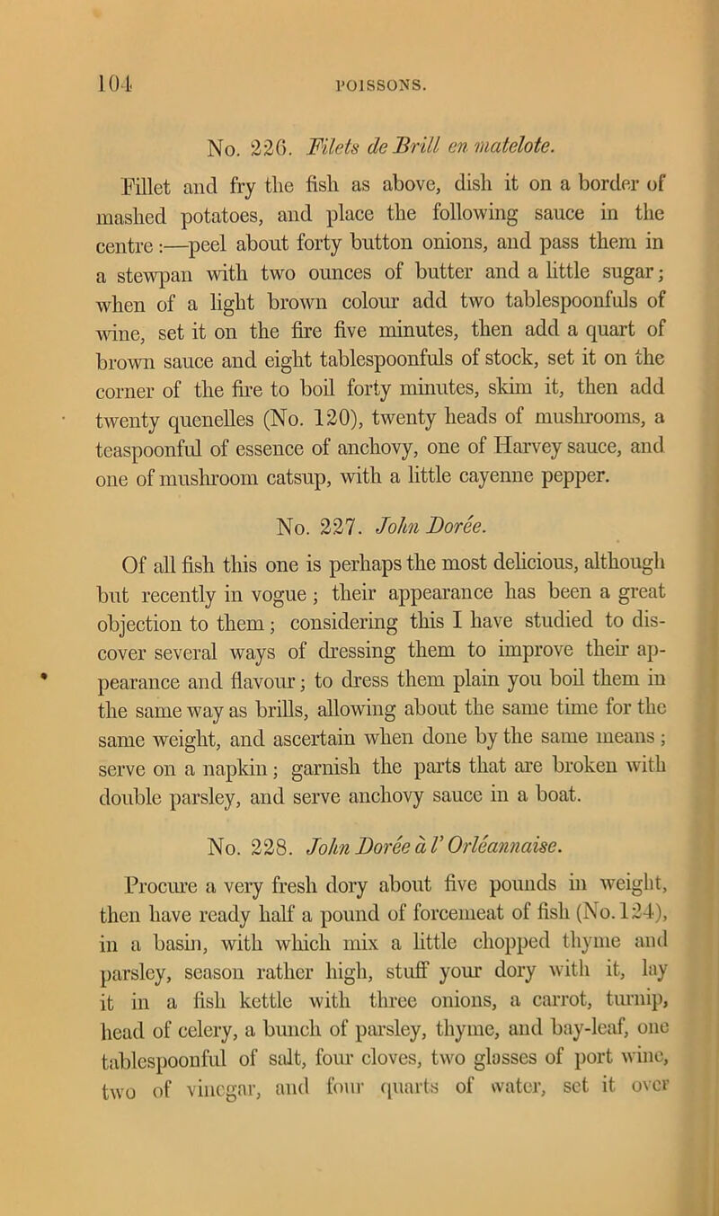 No. 226. Filets de Brill en matelote. Fillet and fry the fish as above, dish it on a border of mashed potatoes, and place the following sauce in the centre:—peel about forty button onions, and pass them in a stewpan with two ounces of butter and a little sugar; when of a light brown colour add two tablespoonfuls of wine, set it on the fire five minutes, then add a quart of brown sauce and eight tablespoonfuls of stock, set it on the corner of the fire to boil forty minutes, skim it, then add twenty quenelles (No. 120), twenty heads of mushrooms, a teaspoonful of essence of anchovy, one of Harvey sauce, and one of mushroom catsup, with a little cayenne pepper. No. 227. John Force. Of all fish this one is perhaps the most delicious, although but recently in vogue; their appearance has been a great objection to them; considering this I have studied to dis- cover several ways of dressing them to improve then’ ap- pearance and flavour; to dress them plain you boil them in the same way as brills, allowing about the same time for the same weight, and ascertain when done by the same means; serve on a napkin; garnish the parts that are broken with double parsley, and serve anchovy sauce in a boat. No. 228. John Force a V Orleannaise. Procure a very fresh dory about five pounds in weight, then have ready half a pound of forcemeat of fish (No. 124), in a basin, with which mix a little chopped thyme and parsley, season rather high, stuff your dory with it, lay it in a fish kettle with three onions, a carrot, turnip, head of celery, a bunch of parsley, thyme, and bay-leaf, one tablespoonful of salt, four cloves, two glosses of port wine, two of vinegar, and four quarts of water, set it over