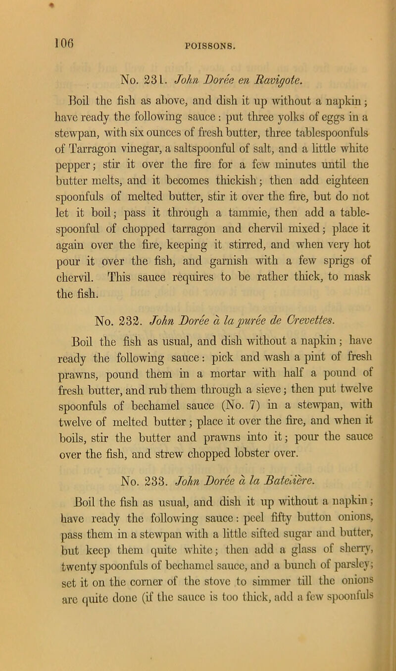 100 No. 231. John Boron en Ravigote. Boil the fish as above, and dish it up without a napkin; have ready the following sauce: put three yolks of eggs in a stewpan, with six ounces of fresh butter, three tablespoonfuls of Tarragon vinegar, a saltspoonful of salt, and a little white pepper; stir it over the fire for a few minutes until the butter melts, and it becomes thickish; then add eighteen spoonfuls of melted butter, stir it over the fire, but do not let it boil; pass it through a tammie, then add a table- spoonful of chopped tarragon and chervil mixed; place it again over the fire, keeping it stirred, and when very hot pom it over the fish, and garnish with a few sprigs of chervil. This sauce requires to be rather thick, to mask the fish. No. 232. John Boree a la puree de Crevettes. Boil the fish as usual, and dish without a napkin; have ready the following sauce: pick and wash a pint of fresh prawns, pound them in a mortar with half a pound of fresh butter, and rub them through a sieve; then put twelve spoonfuls of bechamel sauce (No. 7) in a stewpan, with twelve of melted butter ; place it over the fire, and when it boils, stir the butter and prawns into it; pom the sauce over the fish, and strew chopped lobster over. No. 233. John Boree ct la Bateliere. Boil the fish as usual, and dish it up without a napkin; have ready the following sauce: peel fifty button onions, pass them in a stewpan with a little sifted sugar and butter, but keep them quite white; then add a glass of sherry, twenty spoonfuls of bechamel sauce, and a bunch of parsley; set it on the comer of the stove to simmer till the onions are quite done (if the sauce is too thick, add a few spoonfuls