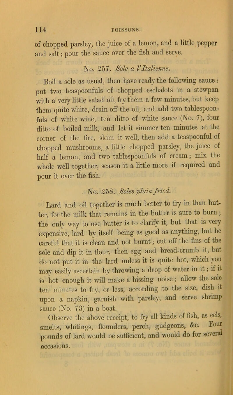 of chopped parsley, tlie juice of a lemon, and a little pepper and salt j pom* the sauce over the fish and serve. No. 257. Sole a Vltalienne. Boil a sole as usual, then have ready the following sauce: put two teaspoonfuls of chopped eschalots in a stewpan with a very little salad oil, fry them a few minutes, but keep them quite white, drain off the oil, and add two tablespoon- fids of white wine, ten ditto of white sauce (No. 7), four ditto of boiled milk, and let it simmer ten minutes at the corner of the fire, skim it well, then add a teaspoonful of chopped mushrooms, a little chopped parsley, the juice of half a lemon, and two tablespoonfids of cream; mix the whole well together, season it a little more if required and pom it over the fish. No. 258. Soles plain fried. Lard and oil together is much better to fry in than but- ter, for the milk that remains in the butter is sure to burn ; the only way to use butter is to clarify it, but that is ^eiy expensive, lard by itself being as good as anything, but be careful that it is clean and not burnt; cut off the fins of the sole and dip it in flour, then egg and bread-crumb it, but do not put it in the lard unless it is quite hot, which you may easdy ascertain by throwing a drop of water in it; if it is hot enough it will make a hissing noise; allow the sole ten minutes to fry, or less, according to the size, dish it upon a napkin, garnish with parsley, and serve shrimp sauce (No. 73) in a boat. Observe the above receipt, to fry all kinds of fish, as eels, smelts, whitings, flounders, perch, gudgeons, &c. Four pounds of lard would De sufficient, and would do for se^ eral occasions.