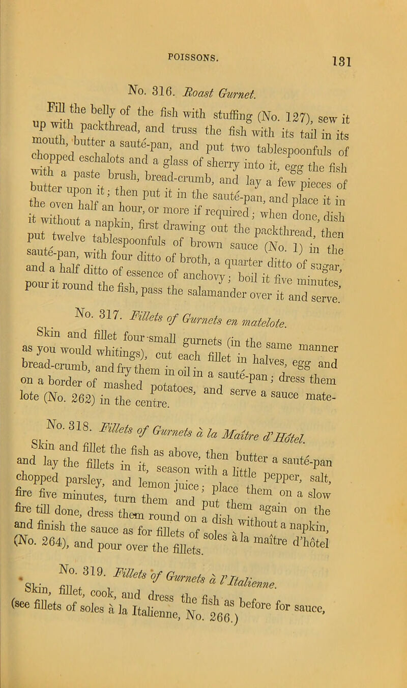 No. 316. Roast Gurnet. Fill the belly of the fish with stuffing (No. ] 27) sew it up with packthread, and truss the fish with its tail in its outh, butter a saute'-pan, and put two tablespoonfuls of chopped eschalots and a glass of sheny into it, ego- the fish w h a paste brush, bread-crumb, and lay a fewffieces of the o nTif1*' 7 P°t “ “ ^ Saut^“- a»cl place it in it 1 <1 th an honr'01 more if required; when done dish “ WItW » napkin, first drawing out the mekfhre^ tf put twelve tablespoonfuls of brewn steT^ i?t t and a half cfitto T* dltt° °f,brot]l’ a fierier ditto of sugar pom-it round the fish, pass the salamander over 7Z^ No. 317. Fillets of Gurnets en matelote. Skin and fillet four-small gurnets (m tl-m a as you would whitings), cut each fin j • ^ f mDner bread-crumb, and fry them in oil in a sautlrn ^ on a border of mashprl n+ + / Pan > dress them lote (No. 262) in the centre* °eS’ “ ^ “ Sa“Ce mate‘ No. 318. Fillets of Gurnets & la Maitre d’Hotel. ®d layte fflet“ asSeab°Ve 7“ * s»t^pan choppi parsed L‘'1 * * ye five minutes, turn them and ’out 7 hem °U a slow fire till done, dress them round on a dish k^ °n tIle and finish the sauce as for filletsTf & napkin, (No. 264), and pour over the fiilets.S° ** ^ maitre . No- 31 Fillets of Gurnets n rn r Skin, fillet, cook, and dress the fi I ff**' (see fillets of soles a la Italienne, No*286.)bef°re f°r Saucc-