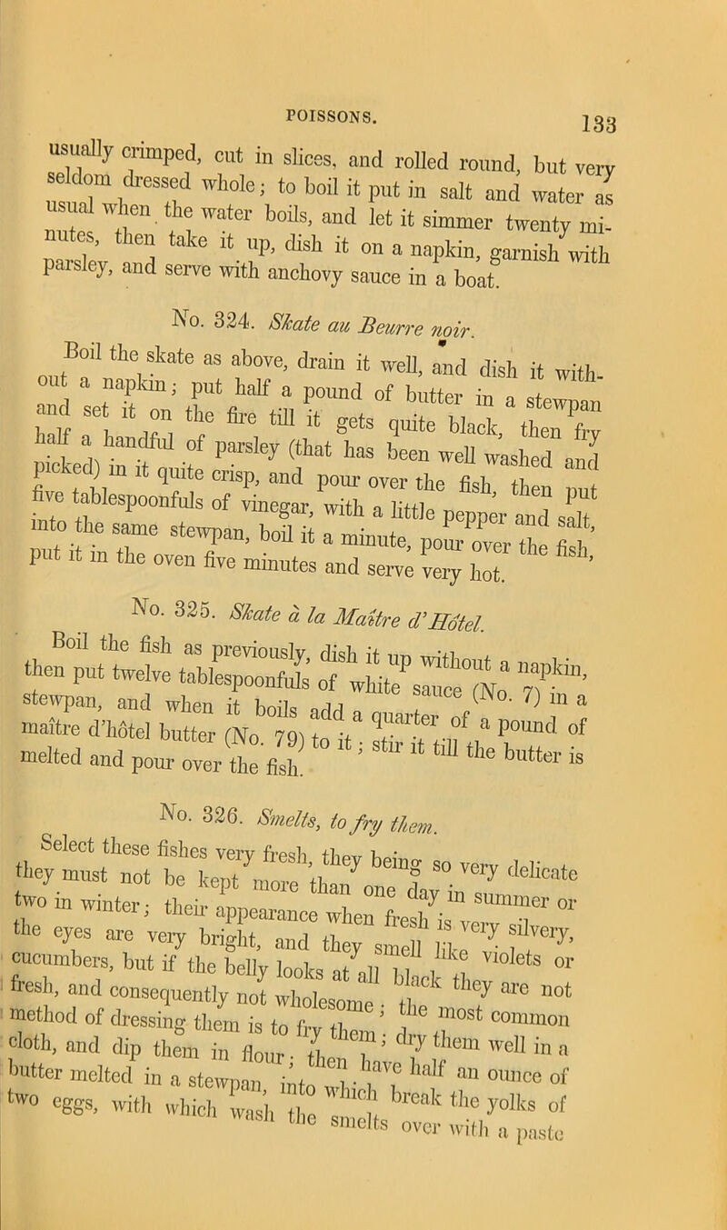 usually crimped, cut in slices, and rolled round, but very s Mom dressed whole; to boil it put in salt and water as usua when the water boils, and let it simmer twenty mi- es, then take it up, dish it on a napkin, garnish with paisley, and serve with anchovy sauce in a boat. No. 324. Skate au Beurre noir. Boil the skate as above, drain it well, and dish it with °U a napkin; put half a pound of butter in 44 and se it on the fire till it gets quite black then frv lalf a handful of parsley (that has been well washed and No. 325. Skate a la Matire d’Hotel. then put twelve tablespZS 4wMtTs^rceTlNr& y?’™’ 25,2 butter 4bt ;ddta rer of a« melted and po„,4er tfisL ‘ ^ «*• is No. 326. Smelts, to fry them 4“::: ^ «-*• two in Winter; their appearance when fa^TT “ he eyes are veiy bright, and they smell K m”*7* cucumbers, but if the belly looks at all hi , „ °'ets or fresh, and eonsequently ,i J whoteom t 7 * not method of dressing- them is to frv 11 ’ i^ m°St conimon cloth, and dip them iff well in a Gutter melted in a stewpan into «'l • TT 0Unce of