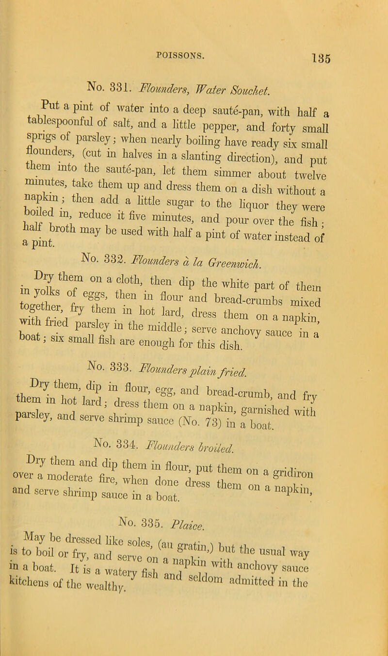 No. 331. Flounders, Water Souchet. Put a pint of water into a deep saute-pan, with half a tablespoonful of salt, and a little pepper, and forty small sprigs of parsley; when nearly boiling have ready six small ounceis, (cut in halves in a slanting direction), and put em into the saute-pan, let them simmer about twelve minutes, take them up and dress them on a dish without a napkin; then add a little sugar to the liquor they were boiled in reduce it five minutes, and pom over the fish • a pint* h “ay b<3 'ith half “ piut of water instead of No. 332. Flounders a la Greemoich. m a cloth-. thf cliP fto white part of them n yolhs of eggs, then m flora- and bread-crumbs mixed » % them in hot lard, dress them on a naXn boat ■ sbt small if]m‘dfe; Serve anchovy sauce in a ’ 31 x smaI1 fish are enough for this dish. No. 333. Flounders plain fried. Dry them, dip in flora-, egg, and bread-crumb and fry parsley11 and scr ^ ^ ° * napkilb g™** whh P ey, and seive shrimp sauce (No. 73) in a boat. No. 334. Flounders broiled. ove?jm“£ r °n a ***» and serve shr-irap sauce in a boat ” ° * Dapkin- INo. 335. Plaice. . dressed like soles, (an g-ratin ) l + IS to boil or fry, and serve on a nanl n' ,u ,e,U9UaI W<V “ a boat- It is a watery fish a J P‘ , h “nc,10vI' sauce kitchens of the wealthy. ^ eldom admitted in the