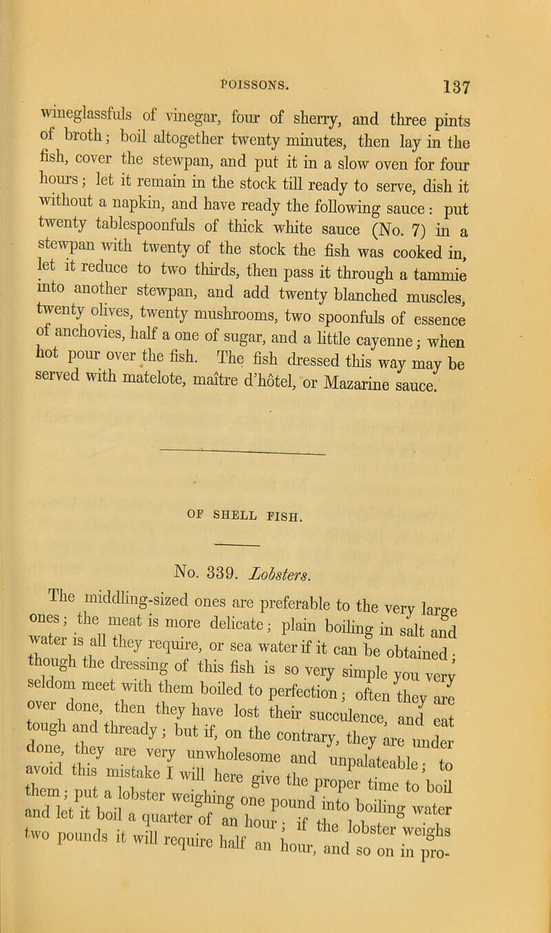 wineglassfuls of vinegar, four of sherry, and three pints of broth; boil altogether twenty minutes, then lay in the fish, cover the stewpan, and put it in a slow oven for four hours; let it remain in the stock till ready to serve, dish it without a napkin, and have ready the following sauce: put twenty tablespoonfuls of thick white sauce (No. 7) in a stewpan with twenty of the stock the fish was cooked in, let it reduce to two thirds, then pass it through a tarnmie mto another stewpan, and add twenty blanched muscles, twenty olives, twenty mushrooms, two spoonfuls of essence ol anchovies, half a one of sugar, and a little cayenne; when hot pour over the fish. The fish dressed this way may be served with matelote, maitre d’hotel, or Mazarine sauce. OF SHELL FISH. No. 339. Lobsters. Tlie middling-sized ones are preferable to the very Iar»e water allT4 ^ m°re deHCate; Plab b0iHllS “ and t. , S,f *hey re?mre’ or sea water if it can be obtained • though the dressing of this fish is so very simple you very seldom meet with them boiled to perfection; often ftey are over done, then they have lost their succulence and eat tough and thready; but if, on the contrary, they .ire undei done they are very unwholesome and unnahteiblp t avoid this mistake I will here mvP flm . ] ; to them; put a lobster weighing one poundTmTl r* t0 ^ and let it boil a quarter of ^ two pounds it will require half an hour