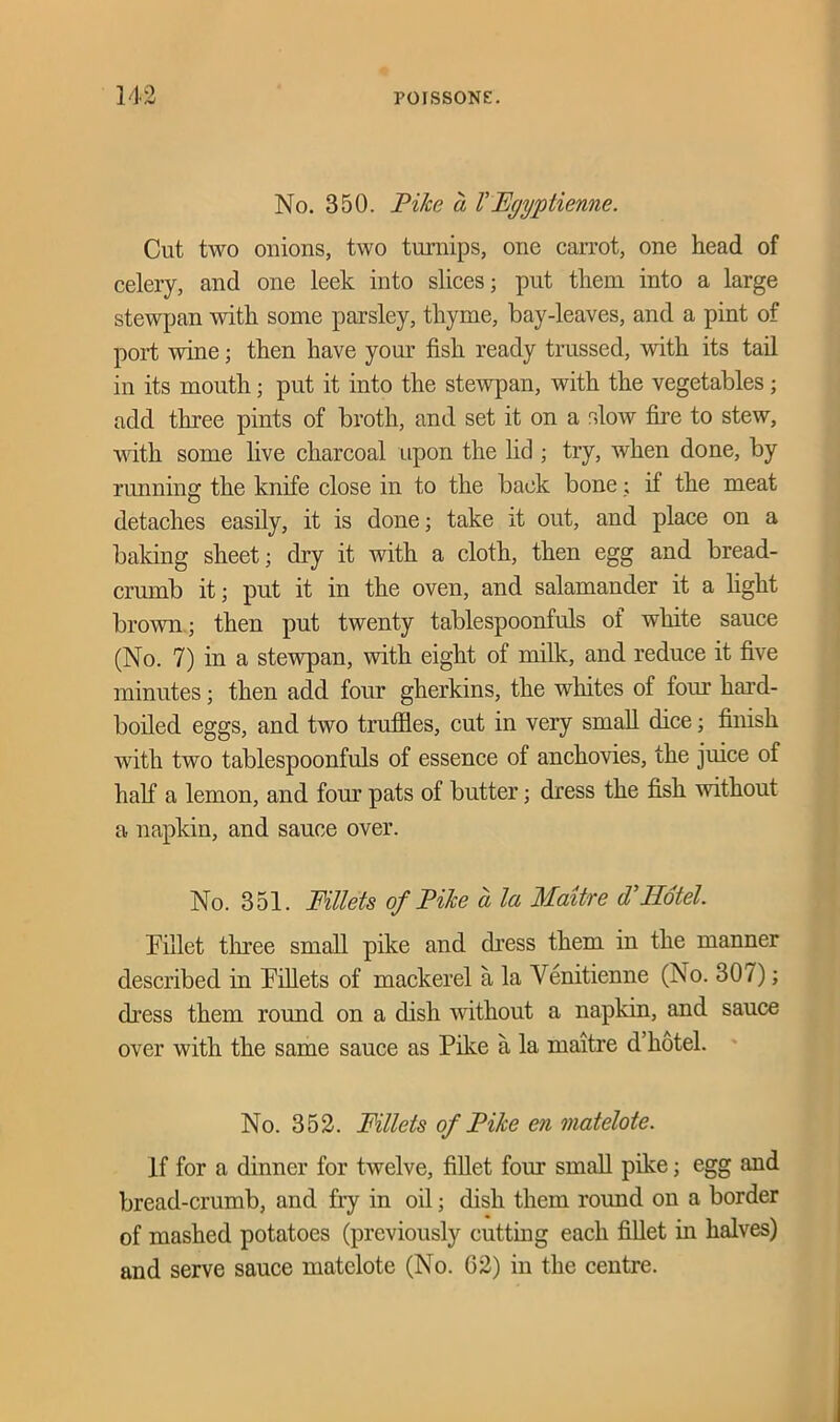 No. 350. Pike a VEgyptienne. Cut two onions, two turnips, one carrot, one head of celery, and one leek into slices; put them into a large stewpan with some parsley, thyme, bay-leaves, and a pint of port wine; then have your fish ready trussed, with its tail in its mouth; put it into the stewpan, with the vegetables; add three pints of broth, and set it on a slow fire to stew, with some live charcoal upon the lid ; try, when done, by running the knife close in to the back bone; if the meat detaches easily, it is done; take it out, and place on a baking sheet; dry it with a cloth, then egg and bread- crumb it; put it in the oven, and salamander it a fight brown; then put twenty tablespoonfuls of white sauce (No. 7) in a stewpan, with eight of milk, and reduce it five minutes; then add four gherkins, the whites of four hard- boiled eggs, and two truffles, cut in very small dice; finish with two tablespoonfuls of essence of anchovies, the juice of half a lemon, and four pats of butter; dress the fish without a napkin, and sauce over. No. 351. Fillets of Pike a la Maitre d Hotel. billet three small pike and dress them in the manner described in Fillets of mackerel a la Venitienne (No. 30/); dress them round on a dish without a napkin, and sauce over with the same sauce as Pike a la maitre d hotel. No. 352. Fillets of Pike en matelote. If for a dinner for twelve, fillet four small pike; egg and bread-crumb, and fry in oil; dish them round on a border of mashed potatoes (previously cutting each fillet in halves) and serve sauce matelote (No. G2) in the centre.