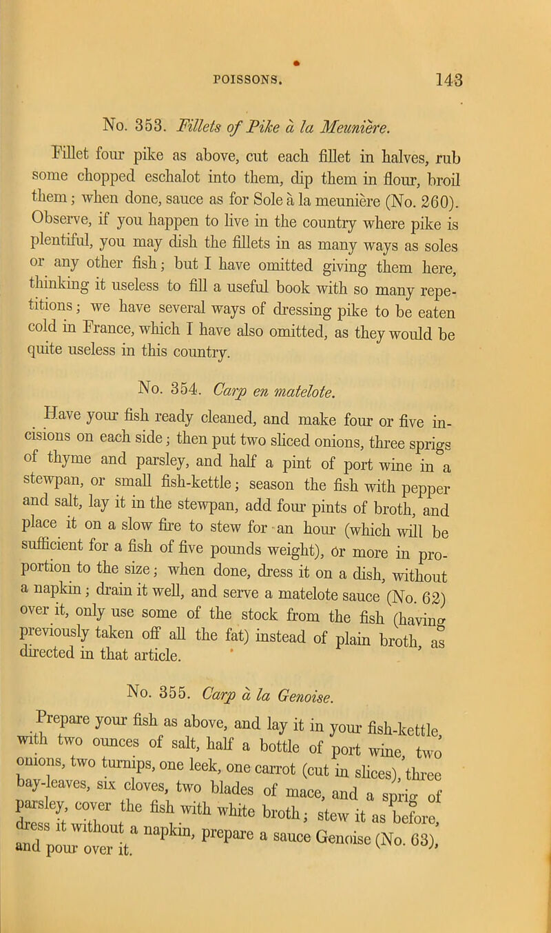 No. 353. Fillets of Pilce a la Meuniere. Fillet four pike as above, cut each fillet in halves, rub some chopped eschalot into them, dip them in flour, broil them; when done, sauce as for Sole a la meuniere (No. 260). Observe, if you happen to live in the country where pike is plentiful, you may dish the fillets in as many ways as soles or any other fish; but I have omitted giving them here, thinking it useless to fill a useful book with so many repe- titions ; we have several ways of dressing pike to be eaten cold in France, which I have also omitted, as they would be quite useless in this country. No. 354. Carp en matelote. Have your fish ready cleaned, and make four or five in- cisions on each side; then put two sliced onions, three sprigs of thyme and parsley, and half a pint of port wine in a stewpan, or small fish-kettle; season the fish with pepper and salt, lay it in the stewpan, add four pints of broth, and place it on a slow fire to stew for an hour (which will be sufficient for a fish of five poimds weight), or more in pro- portion to the size; when done, dress it on a dish, without a napkin; drain it well, and serve a matelote sauce (No. 62) over it, only use some of the stock from the fish (having previously taken off all the fat) instead of plain broth as directed in that article. No. 355. Carp a la Genoise. Prepare your fish as above, and lay it in your- fish-kettle with two ounces of salt, half a bottle of port wine, two omons, two turnips, one leek, one carrot (cut in slices), three bay-leaves, six cloves, two blades of mace, and a spk of parsley, cover the fish with white broth; stew it as before 3 naPk“’ ” 3 a— ^