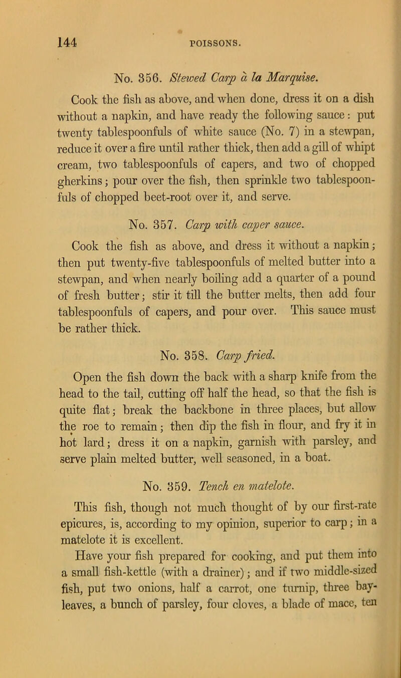 No. 356. Stewed Carp a la Marquise. Cook the fish as above, and when done, dress it on a dish without a napkin, and have ready the following sauce: put twenty tablespoonfuls of white sauce (No. 7) in a stewpan, reduce it over a fire until rather thick, then add a gill of whipt cream, two tablespoonfuls of capers, and two of chopped gherkins; pour over the fish, then sprinkle two tablespoon- fids of chopped beet-root over it, and serve. No. 357. Carp with caper sauce. Cook the fish as above, and dress it without a napkin; then put twenty-five tablespoonfuls of melted butter into a stewpan, and when nearly boiling add a quarter of a pound of fresh butter; stir it till the butter melts, then add four tablespoonfuls of capers, and pour over. This sauce must be rather thick. No. 358. Carp fried. Open the fish down the back with a sharp knife from the head to the tail, cutting off half the head, so that the fish is quite fiat; break the backbone in three places, but allow the roe to remain; then dip the fish in flour, and fry it in hot lard; dress it on a napkin, garnish with parsley, and serve plain melted butter, well seasoned, in a boat. No. 359. Tench en matelote. This fish, though not much thought of by our first-rate epicures, is, according to my opinion, superior to carp; in a matelote it is excellent. Have your fish prepared for cooking, and put them into a small fish-kettle (with a drainer); and if two middle-sized fish, put two onions, half a carrot, one turnip, three bay- leaves, a bunch of parsley, four cloves, a blade of mace, ten