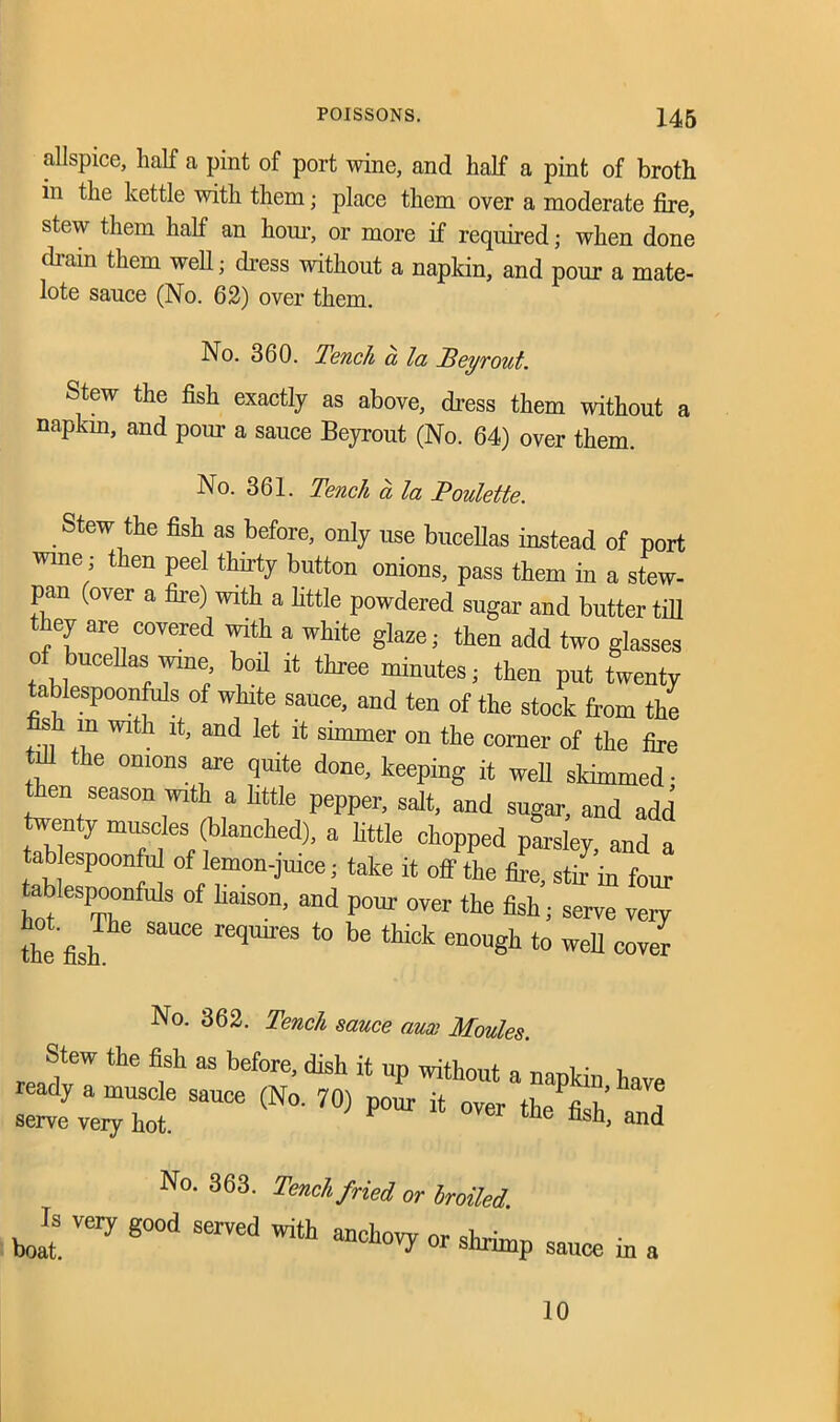 allspice, half a pint of port wine, and half a pint of broth in the kettle with them; place them over a moderate fire, stew them half an hour, or more if required; when done chain them well; dress without a napkin, and pour a mate- lote sauce (No. 62) over them. No. 360. Tench a la Teyrout. Stew the fish exactly as above, dress them without a napkin, and pour a sauce Beyrout (No. 64) over them. No. 361. Tench a la Poulette. Stew the fish as before, only use bucellas instead of port wine; then peel thirty button onions, pass them in a stew- pan (over a fire) with a little powdered sugar and butter till they are covered with a white glaze; then add two glasses of bucehas wine, boil it three minutes; then put twenty tablespoonfuls of white sauee, and ten of the stock from the s m with it, and let it simmer on the corner of the fire tiU the onions are quite done, keeping it well slcimmed • then season with a little pepper, salt, and sugar, and add twenty muscles (blanched), a little chopped parsley and a tablespoonful of lemon-juice; take it off the fire, stfrin four tablespoonfuls of haison, and pour over the fish; serve very the fish SaUCe reqmi'eS ‘° be en°D«h t0 weU »ver No. 362. Tench sauce aux Moules. Stew the fish as before, dish it up without n mni ■ 1 v“sauce (No-70) pour * z No. 363. Tench fried or broiled. Zl very good served with anchovy or shrimp sauce in a 10