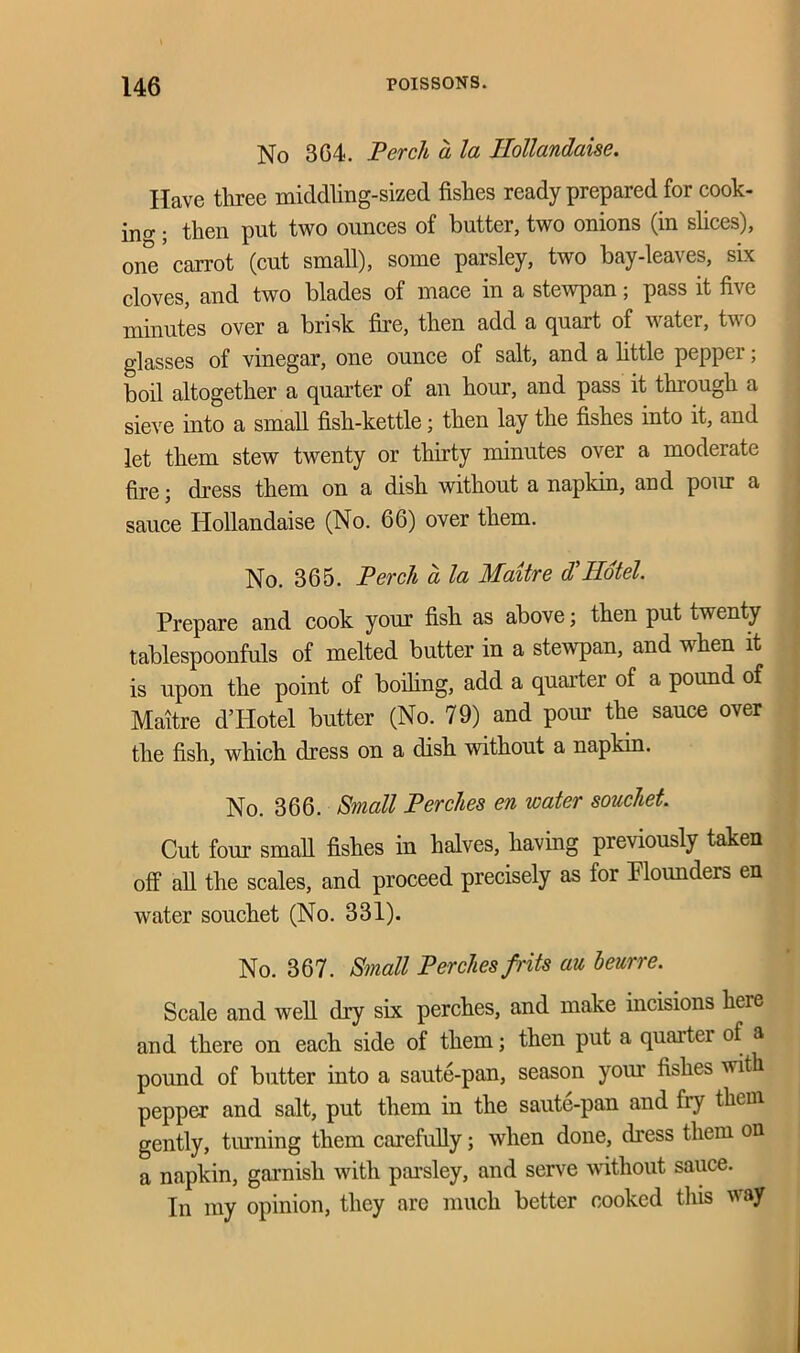 No 304. Perch a la Ilollandaise. Have three middling-sized fishes ready prepared for cook- ie ; then put two ounces of butter, two onions (in slices), one* carrot (cut small), some parsley, two bay-leaves, six cloves, and two blades of mace in a stewpan; pass it five minutes over a brisk fire, then add a quart of water, two glasses of vinegar, one ounce of salt, and a little pepper; boil altogether a quarter of an hour, and pass it through a sieve into a small fish-kettle; then lay the fishes into it, and let them stew twenty or thirty minutes over a moderate fire; dress them on a dish without a napkin, and pour a sauce Hollandaise (No. 66) over them. No. 365. Perch a la Maitre d'Hotel. Prepare and cook your fish as above; then put twenty tablespoonfuls of melted butter in a stewpan, and wdien it is upon the point of boding, add a quarter of a pound of Maitre d’Hotel butter (No. 79) and pour the sauce over the fish, which dress on a dish without a napkin. No. 366. Small Perches en water souchet. Cut four small fishes in halves, having previously taken off all the scales, and proceed precisely as for Flounders en water souchet (No. 331). No. 367. Small Perches frits au beurre. Scale and well dry six perches, and make incisions heie and there on each side of them; then put a quarter of a pound of butter into a saute-pan, season your fishes with pepper and salt, put them in the saute-pan and fry them, gently, tinning them carefully; when done, dress them on a napkin, garnish with parsley, and serve without sauce. In my opinion, they are much better cooked this way