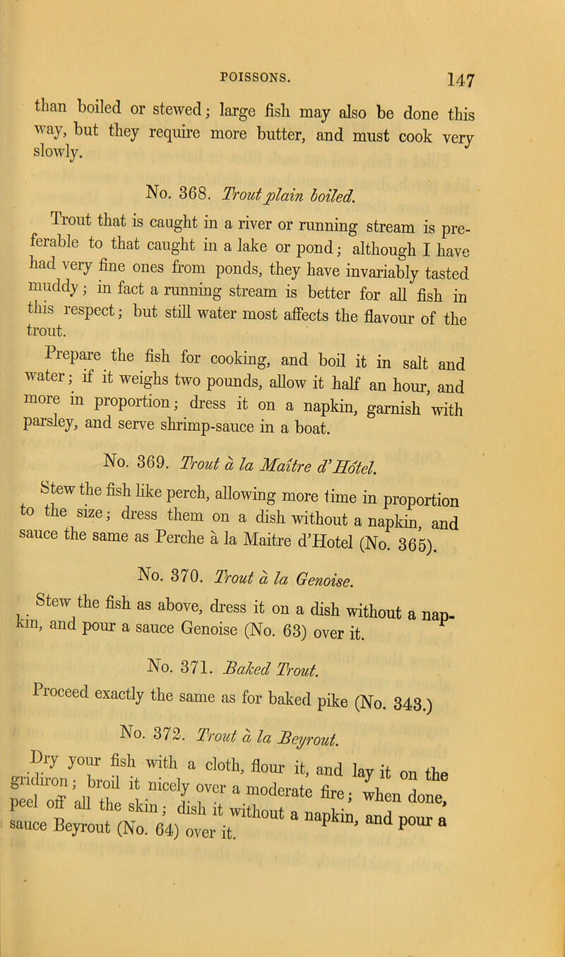 tlkan boiled or stewed; large fish may also be done this way, but they require more butter, and must cook veiy slowly. No. 368. Trout plain boiled. Trout that is caught in a river or running stream is pre- ferable to that caught in a lake or pond; although I have had very fine ones from ponds, they have invariably tasted muddy; in fact a running stream is better for all fish in this respect; but still water most affects the flavour of the trout. Prepare the fish for cooking, and boil it in salt and water; if it weighs two pounds, allow it half an hour, and more in proportion; dress it on a napkin, garnish ’with parsley, and serve shrimp-sauce in a boat. No. 369. Trout a la Maitre d’Hotel. Stew the fish like perch, allowing more time in proportion to the size; dress them on a dish without a napkin and sauce the same as Perche a la Maitre d’Hotel (No. 365). No. 370. Trout a la Genoise. Stew the fish as above, dress it on a dish without a nan- ™> and Pm*1, a sauce Genoise (No. 63) over it. ^ No. 371. Talced Trout. Proceed exactly the same as for baked pike (No. 343.) No. 372. Trout a la Bey rout. Dry your fish with a cloth, flour it, and lay it on the peeCoff all*the £■““£ T ‘ m°derate ^en done, peel ort all the skin; dish it without a napkin and nour r sauce Beyrout (No. 64) over it. ’ d P