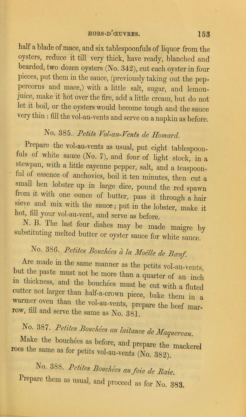 half a blade of mace, and six tablespoonfuls of liquor from the oysters, reduce it till very thick, have ready, blanched and bearded, two dozen oysters (No. 342), cut each oyster in four pieces, put them in the sauce, (previously taking out the pep- percorns and mace,) with a little salt, sugar, and lemon- juice, make it hot over the fire, add a little cream, but do not let it boil, or the oysters would become tough and the sauce very thin: fill the vol-au-vents and serve on a napkin as before. No. 385. Petits Vol-au-Vents de Hovtard. Prepare the vol-au-vents as usual, put eight tablespoon- fuls ot white sauce (No. 7), and four of light stock, in a stewpan, with a little cayenne pepper, salt, and a teaspoon- ful of essence of anchovies, boil it ten minutes, then cut a small hen lobster up in large dice, pound the red spawn from it with one ounce of butter, pass it through a hair sieve and mix with the sauce; put in the lobster, make it hot, fill your vol-au-vent, and serve as before. N. B. The last four dishes may be made maigre bv substituting melted butter or oyster sauce for white sauce. No. 386. Petites Bouchees a la Moelle de Bamf. Are made m the same manner as the petits vol-au-vents but the paste must not be more than a quarter of an inch m thickness, and the bouchees must be cut with a fluted cutter not larger than half-a-crown piece, bake them in a warmer oven than the vol-au-vents, prepare the beef mar- row, fill and serve the same as No. 381. No. 387. Petites Bouchks au laitance de Maquereau. Make the bouchees as before, and prepare the mackerel roes the same as for petits vol-au-vents (No. 382). No. 38S. Petites Bouchees cmfoie de Rate. Prepare them as usual, and proceed as for No. 383.