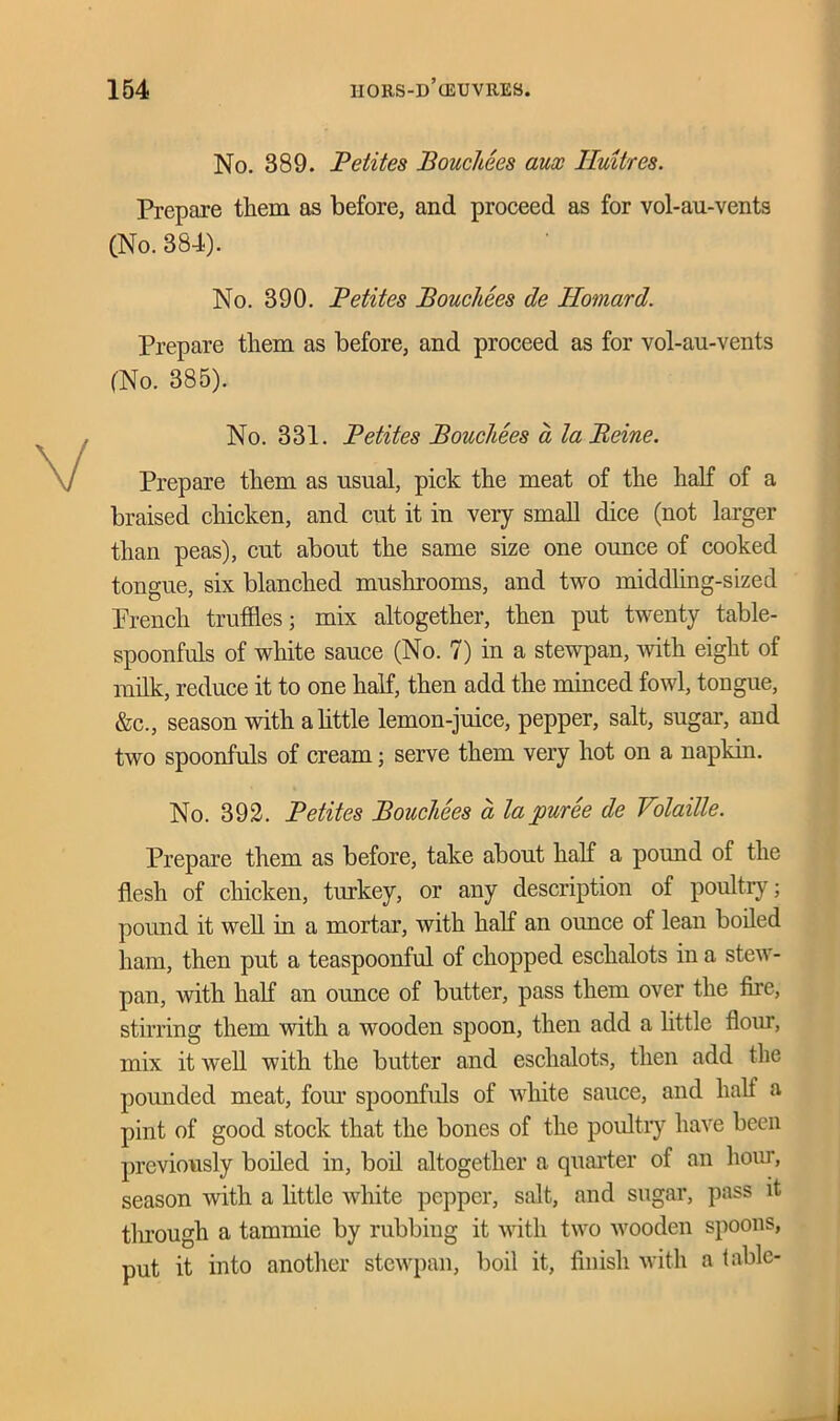 No. 389. Petites Bouchees aux Huit/res. Prepare them as before, and proceed as for vol-au-vents (No. 384). No. 390. Petites Bouchees de Homard. Prepare them as before, and proceed as for vol-au-vents (No. 385). No. 331. Petites Boucliees a la Peine. Prepare them as usual, pick the meat of the half of a braised chicken, and cut it in very small dice (not larger than peas), cut about the same size one ounce of cooked tongue, six blanched mushrooms, and two middling-sized Prench truffles; mix altogether, then put twenty table- spoonfuls of white sauce (No. 7) in a stewpan, with eight of milk, reduce it to one half, then add the minced fowl, tongue, &c., season with a little lemon-juice, pepper, salt, sugar, and two spoonfuls of cream; serve them very hot on a napkin. No. 392. Petites Bouchees a la puree de Volatile. Prepare them as before, take about half a pound of the flesh of chicken, turkey, or any description of poultry; pound it well in a mortar, with half an ounce of lean boiled ham, then put a teaspoonful of chopped eschalots in a stew- pan, with half an ounce of butter, pass them over the fire, stirring them with a wooden spoon, then add a little flour, mix it well with the butter and eschalots, then add the pounded meat, four spoonfuls of white sauce, and half a pint of good stock that the bones of the poultry have been previously boiled in, boil altogether a quarter of an hour, season with a little white pepper, salt, and sugar, pass it through a tammie by rubbing it with two wooden spoons, put it into another stewpan, boil it, finish with a table-