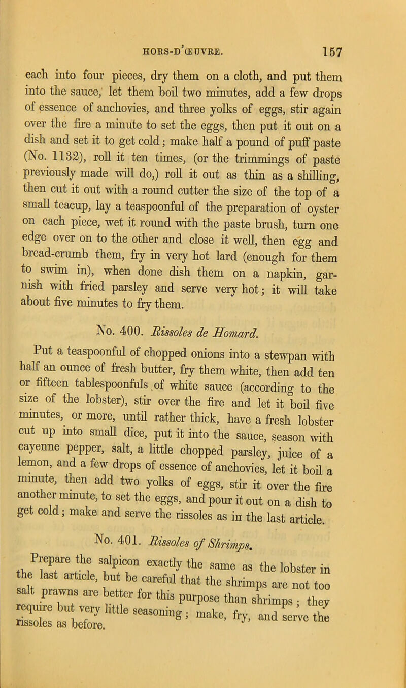 each into four pieces, dry them on a cloth, and put them into the sauce, let them boil two minutes, add a few drops ot essence of anchovies, and three yolks of eggs, stir again over the foe a minute to set the eggs, then put it out on a dish and set it to get cold; make half a pound of puff paste (No. 1132), roll it ten tunes, (or the trimmings of paste previously made will do,) roll it out as thin as a shilling, then cut it out with a roimd cutter the size of the top of a small teacup, lay a teaspoonful of the preparation of oyster on each piece, wet it round with the paste brush, turn one edge over on to the other and close it well, then egg and bread-crumb them, fry in very hot lard (enough for them to swim in), when done dish them on a napkin, gar- nish with fried parsley and serve very hot; it will take about five minutes to fry them. No. 400. Rissoles de Homard. Put a teaspoonful of chopped onions into a stewpan with half an ounce of fresh butter, fry them white, then add ten or fifteen tablespoonfuls of white sauce (according to the size of the lobster), stir over the fire and let it boil five minutes, or more, until rather thick, have a fresh lobster cut up into small dice, put it into the sauce, season with cayenne pepper, salt, a little chopped parsley, juice of a lemon, and a few drops of essence of anchovies, let it boil a minute, then add two yolks of eggs, stir it over the fire another minute, to set the eggs, and pour it out on a dish to get cold; make and serve the rissoles as in the last article No. 401. Rissoles of Shrimps. thfwT1 eXa°tly the Same as the lobster in the last article, but be careful that the shrimps are not too salt prawns are better for this purpose than shrimps ■ they