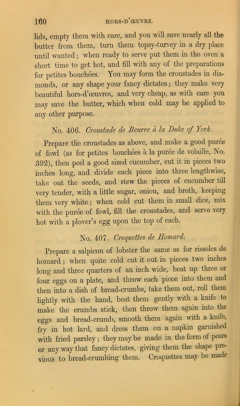 lids, empty them with care, and you will save nearly all the butter from them, turn them topsy-turvey in a dry place until wanted; when ready to serve put them in the oven a short time to get hot, and fill with any of the preparations for petites bouchees. You may form the croustades in dia- monds, or any shape your fancy dictates; they make very beautiful hors-d’oeuvres, and very cheap, as with care you may save the butter, which when cold may be applied to any other purpose. No. 406. Croustade de Beurre a la Duke of York. Prepare the croustades as above, and make a good puree of fowl (as for petites bouchees a la puree de volaille. No. 392), then peel a good sized cucumber, cut it in pieces two inches long, and divide each piece into three lengthwise, take out the seeds, and stew the pieces of cucumber till very tender, with a little sugar, onion, and broth, keeping them very white \ when cold cut them in small dice, mix with the puree of fowl, fill the croustades, and sei\e 'veiy hot with a plover’s egg upon the top of each. No. 407. Croquettes de Homard. Prepare a salpicon of lobster the same as for rissoles de homard; when quite cold cut it out in pieces two inches long and three quarters of an inch wide, beat up three or four eggs on a plate, and throw each piece into them and then into a dish of bread-crumbs, take them out, roll them lightly with the hand, beat them gently with a knife to make the crumbs stick, then throw them again into the eggs and bread-crumb, smooth them again with a knife, fry in hot lard, and dress them on a napkin garnished with fried parsley ; they may be made in the form of pears or any way that fancy dictates, giving them the shape pre- vious to bread-crumbing them. Croquettes may be made