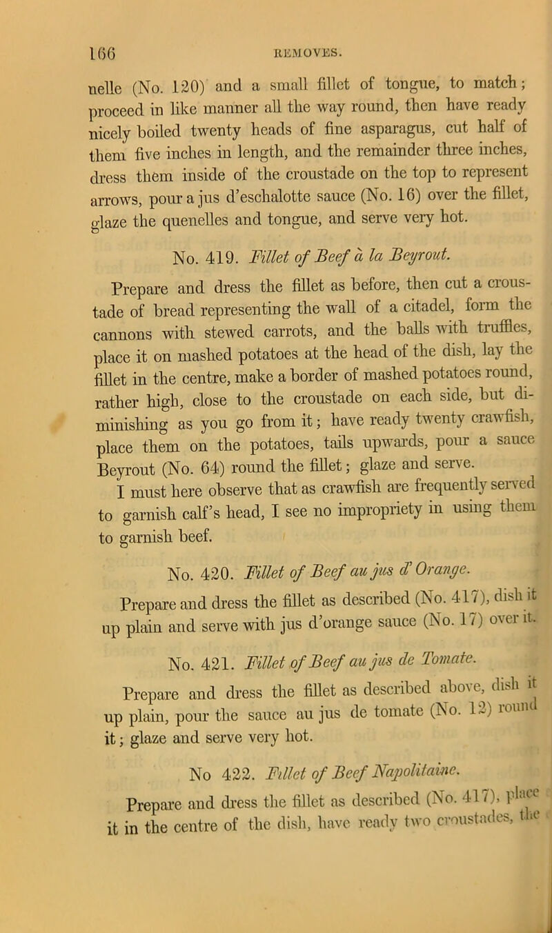 nelle (No. 120) and a small fillet of tongue, to match; proceed in like manner all the way round, then have ready nicely boiled twenty heads of fine asparagus, cut half of them five inches in length, and the remainder three inches, dress them inside of the croustade on the top to represent arrows, pour a jus d’eschalotte sauce (No. 16) over the fillet, glaze the quenelles and tongue, and serve very hot. No. 419. Fillet of Beef ala Beyrout Prepare and dress the fillet as before, then cut a cious- tade of bread representing the wall of a citadel, loim the cannons with stewed carrots, and the balls with truffles, place it on mashed potatoes at the head of the dish, lay the fillet in the centre, make a border of mashed potatoes round, rather high, close to the croustade on each side, but di- minishing as you go from it; have ready twenty crawfish, place them on the potatoes, tails upwards, pour a sauce Beyrout (No. 64) round the fillet; glaze and serve. I must here observe that as crawfish are frequently served to garnish calf’s head, I see no impropriety in using them to garnish beef. No. 420. Fillet of Beef aujus d’ Orange. Prepare and dress the fillet as described (No. 41 /), dish it up plain and serve with jus d orange sauce (No. 1 / ) o\ei it. No. 421. Fillet of Beef au jus de Tomate. Prepare and dress the fillet as described aboxc, dish it up plain, pour the sauce au jus de tomato (No. 1~) 101111 it; glaze and serve very hot. No 422. Fillet of Beef Napolitainc. Prepare and dress the fillet as described (No. 417), P^ice it in the centre of the dish, have ready two croustades, t