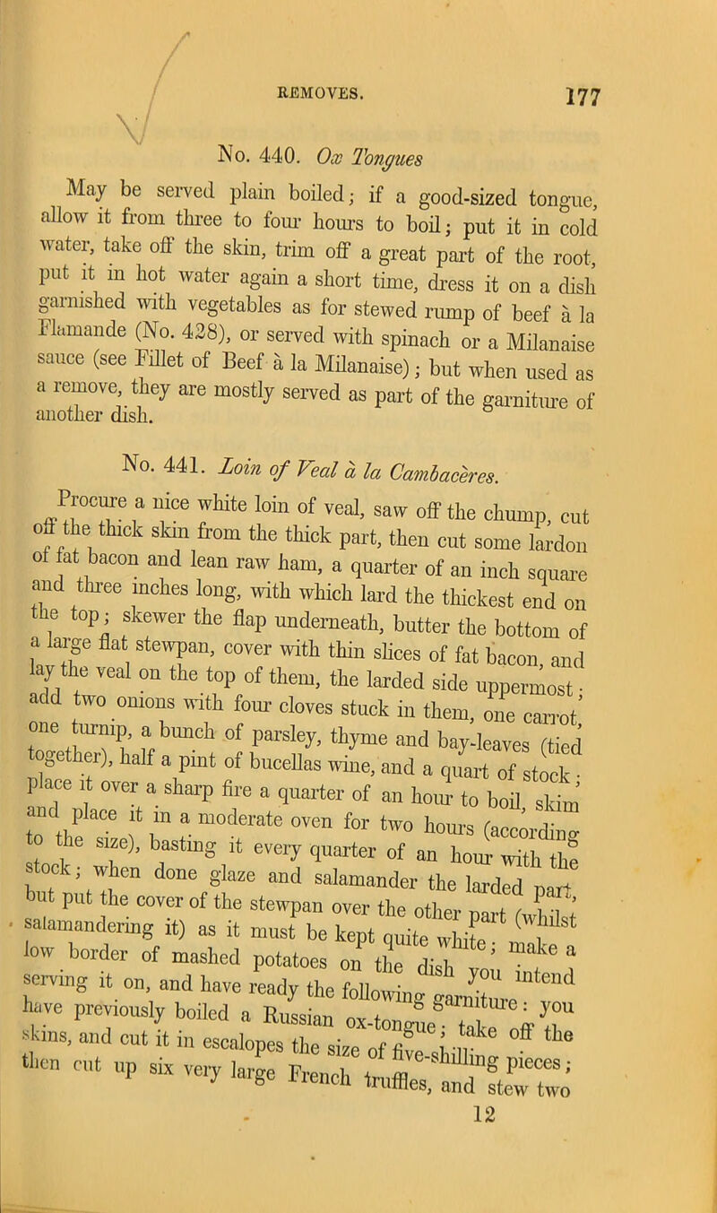 No. 440. Ox Tongues May be served plain boiled; if a good-sized tongue, allow it from three to four hours to boil; put it in cold water, take off the skin, trim off a great part of the root, put it m hot water again a short time, dress it on a dish garnished noth vegetables as for stewed rump of beef a la Flamande (No. 428), or served with spinach or a Milanaise sauce (see Fillet of Beef a la Milanaise) • but when used as a lemove, they are mostly served as part of the garniture of another dish. No. 441. Loin of Veal a la Cambaceres. Procure a nice white loin of veal, saw off the chump, cut off the thick skin from the thick part, then cut some lardon ol fat bacon and lean raw ham, a quarter of an inch square and three inches long, with which lard the thickest end on the top; skewer the flap underneath, butter the bottom of a large fla stewpan, cover with thin slices of fat bacon, and lay the veal on the top of them, the larded side uppermost ■ add two onions with four cloves stuck in them, one carrot’ one trump, a bunch of parsley, thyme and bay-leaves (tied ge er), half a pint of bucellas wine, and a quart of stock • place it over a sharp fire a quarter of an horn- to boil sHm to the sTzef hist' ““t* °Ve” *W° h°m'S («*S size), basting it every quarter of an hour with the stock; when done glaze and salamander the larded DaT+ but put the cover of the stewpan over the other narf h l • 1’ salamandermg it) as it must be kept quite white low border of mashed potatoes on the dish Z 7 4 giving it on, and have ready the following tlZl have previously boiled a Russian ox-tongue'“U ITT skins, and cut it in escalopes the size of fil i m 'f the then cut up six very large French truffle S Pleces '• truffles, and stew two 12