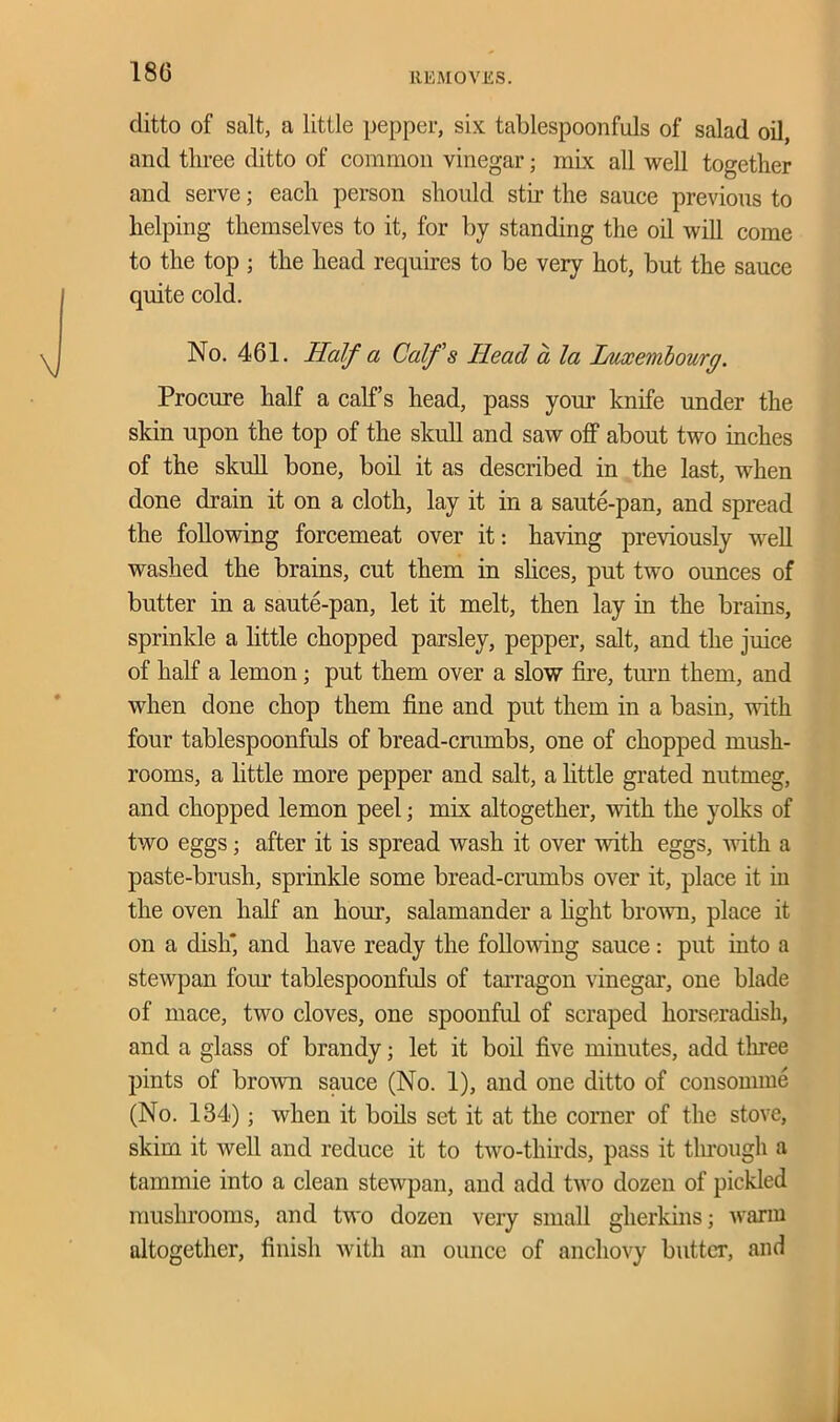 18G ditto of salt, a little pepper, six tablespoonfuls of salad oil, and three ditto of common vinegar; mix all well together and serve; each person should stir the sauce previous to helping themselves to it, for by standing the oil will come to the top ; the head requires to be very hot, but the sauce quite cold. No. 461. Half a Calf's Head a la Luxembourg. Procure half a calf’s head, pass your knife under the skin upon the top of the skull and saw off about two inches of the skull bone, boil it as described in the last, when done drain it on a cloth, lay it in a saute-pan, and spread the following forcemeat over it: having previously well washed the brains, cut them in slices, put two ounces of butter in a saute-pan, let it melt, then lay in the brains, sprinkle a little chopped parsley, pepper, salt, and the juice of half a lemon; put them over a slow fire, turn them, and when done chop them fine and put them in a basin, with four tablespoonfuls of bread-crumbs, one of chopped mush- rooms, a little more pepper and salt, a little grated nutmeg, and chopped lemon peel; mix altogether, with the yolks of two eggs; after it is spread wash it over with eggs, with a paste-brush, sprinkle some bread-crumbs over it, place it in the oven half an hour, salamander a fight brown, place it on a dish*, and have ready the following sauce: put into a stewpan four tablespoonfuls of tarragon vinegar, one blade of mace, two cloves, one spoonful of scraped horseradish, and a glass of brandy; let it boil five minutes, add three pints of brown sauce (No. 1), and one ditto of consomme (No. 134); when it boils set it at the corner of the stove, skim it well and reduce it to two-thuds, pass it through a tammie into a clean stewpan, and add two dozen of pickled mushrooms, and two dozen very small gherkins; warm altogether, finish with an ounce of anchovy butter, and