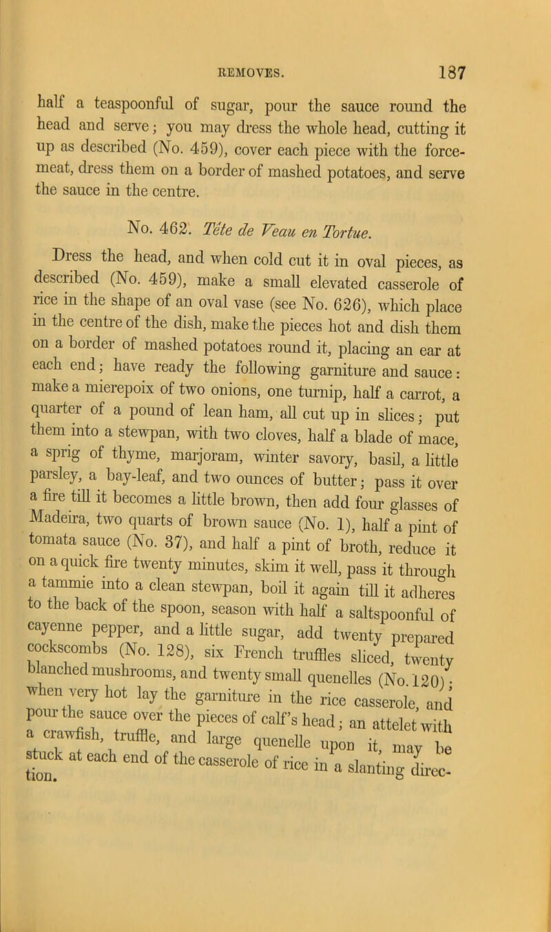 hall a teaspoonful of sugar, pour the sauce round the head and serve; you may dress the whole head, cutting it up as described (No. 459), cover each piece with the force- meat, dress them on a border of mashed potatoes, and serve the sauce in the centre. No. 462. Tete de Veau en Tortue. Diess the head, and when cold cut it in oval pieces, as desciibed (No. 459), make a small elevated casserole of rice in the shape of an oval vase (see No. 626), which place in the centre of the dish, make the pieces hot and dish them on a border of mashed potatoes round it, placing an ear at each end; have ready the following garniture and sauce: make a mierepoix of two onions, one turnip, half a carrot, a quarter of a pound of lean ham, all cut up in slices; put them into a stewpan, with two cloves, half a blade of mace, a sprig of thyme, marjoram, winter savory, basil, a little paisley, a bay-leaf, and two ounces of butter; pass it over a fire till it becomes a little brown, then add four glasses of Madeira, two quarts of brown sauce (No. 1), half a pint of tomata sauce (No. 37), and half a pint of broth, reduce it on a quick fire twenty minutes, skim it well, pass it through a tammie into a clean stewpan, boil it again till it adheres to the back of the spoon, season with half a saltspoonful of cayenne pepper, and a little sugar, add twenty prepared cockscombs (No. 128), six French truffles sliced, twenty blanched mushrooms, and twenty small quenelles (No. 120) • when very hot lay the garniture in the rice casserole and pour the sauce over the pieces of calf’s head; an attelet with a crawfish, truffle, and large quenelle upon it, may be Stock at each end of the casserole of rice in a slanting Lee!