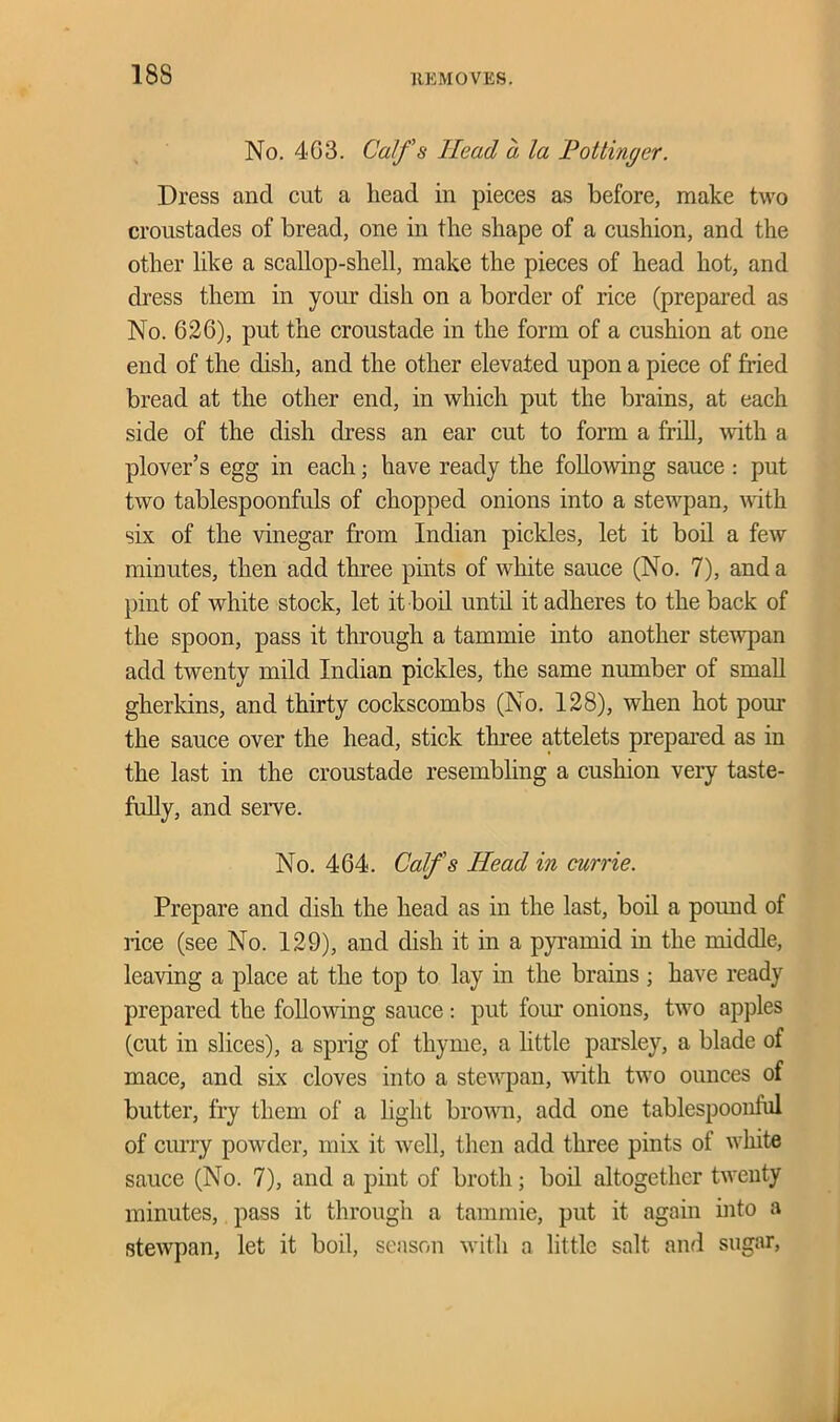 No. 403. Calf s Head a la Pottinger. Dress and cut a head in pieces as before, make two croustades of bread, one in the shape of a cushion, and the other like a scallop-shell, make the pieces of head hot, and dress them in your dish on a border of rice (prepared as No. 626), put the croustade in the form of a cushion at one end of the dish, and the other elevated upon a piece of fried bread at the other end, in which put the brains, at each side of the dish dress an ear cut to form a frill, with a plover’s egg in each; have ready the following sauce : put two tablespoonfuls of chopped onions into a stewpan, with six of the vinegar from Indian pickles, let it boil a few minutes, then add three pints of white sauce (No. 7), and a pint of white stock, let it boil until it adheres to the back of the spoon, pass it through a tammie into another stewpan add twenty mild Indian pickles, the same number of small gherkins, and thirty cockscombs (No. 128), when hot pour the sauce over the head, stick three attelets prepared as in the last in the croustade resembling a cushion very taste- fully, and serve. No. 464. Calf's Head in currie. Prepare and dish the head as in the last, boil a pound of lice (see No. 129), and dish it in a pyramid in the middle, leaving a place at the top to lay in the brains ; have ready prepared the following sauce: put four onions, two apples (cut in slices), a sprig of thyme, a little parsley, a blade of mace, and six cloves into a stewpan, with two ounces of butter, fry them of a light brown, add one tablespoonlul of curry powder, mix it well, then add three pints of white sauce (No. 7), and a pint of broth; boil altogether twenty minutes, pass it through a tammie, put it again into a stewpan, let it boil, season with a little salt and sugar,