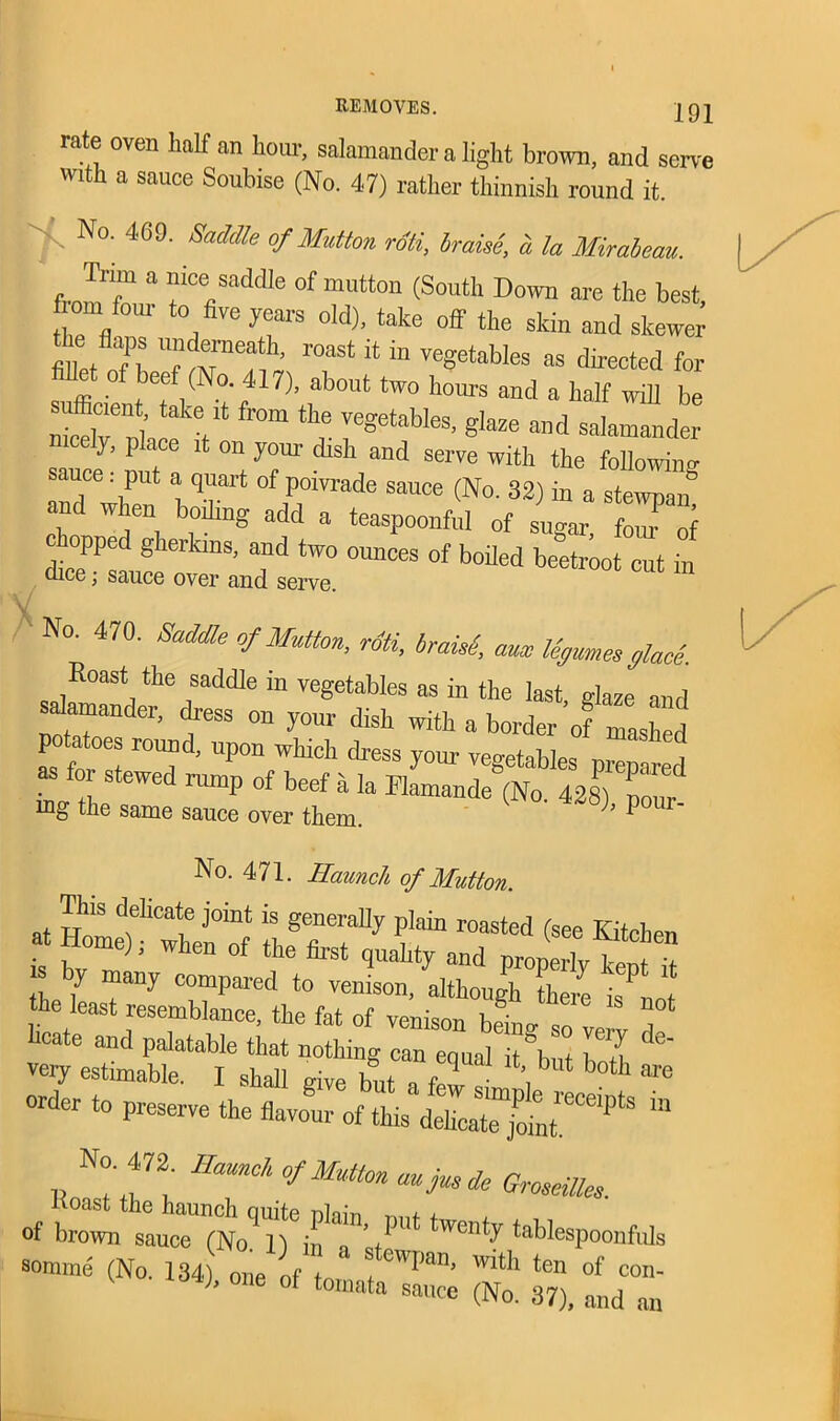 rate oven half an hour, salamander a light brown, and serve with a sauce Soubise (No. 47) rather thinnish round it. t No- 469' Saddle °f Mutton roti, braise, a la Mirabeau. Trm a nice saddle of mutton (South Down are the best loin four to five years old), take off the skin and skewer ZaTh roast ;t in vegetables as directed for sufficient Iff )’ rb°Ut tW° h0m,S and 8 baIf be sffifieient take it from the vegetables, glaze and salamander y, place it on your dish and serve with the following and when hT* °f ,P,0i™de sauce (N°- 32) in a stewpan and when boding add a teaspoonful of sugar, four of opped gherkins, and two ounces of boiled beetroot cut in dice; sauce over and serve V No. 470. Saddle of Mutton, roti, braisi aux legumes glace. Roast the saddle in vegetables as in the last, glaze and sdamander, chess on your dish with a border of mashfd potatoes round, upon wliicli dress your veo-ptahlp= , i as for stewed rump of beef a la ififtK! iug the same sauce over them. ’ No. 471. Haunch of Mutton ^taSTsS Sl-r1 Yut u r order to preserve the flavour of this detente “ No. 472 Samck of Mutton aujusde Groseilles. Koast the haunch quite nlain + of brown sauce (No. n in a ’+ wcnty tablespoonfuls somrne (No. 134) one of t ' t ewI)an’ Wlt}l ten of con- °ne °f t0mata sai,ce (No. 37), and an