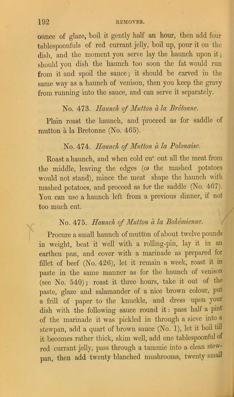 ounce of glaze, boil it gently half an hour, then add four tablespoonfuls of red currant jelly, boil up, pour it on the dish, and the moment you serve lay the haunch upon it; should you dish the haunch too soon the fat would run from it and spoil the sauce; it should be carved in the same way as a haunch of venison, then you keep the gravy from running into the sauce, and can serve it separately. No. 473. Haunch of Mutton ala Bretonne. Plain roast the haunch, and proceed as for saddle of mutton a la Bretonne (No. 465). No. 474. Haunch of Mutton a la Polonaise. Boast a haunch, and when cold cuJ: out all the meat from the middle, leaving the edges (oi the mashed potatoes would not stand), mince the meat shape the haunch with mashed potatoes, and proceed as fur the saddle (No. 467). You can use a haunch left from a previous dinner, if not too much cut. No. 475. Haunch of Mutton a la Bohemienne. Procure a small haunch of mutton of about twelve pounds in weight, beat it well with a rolling-pin, lay it in an earthen pan, and cover with a marinade as prepared for fillet of beef (No. 426), let it remain a week, roast it in paste in the same manner as for the haunch of venison (see No. 540); roast it three hours, take it out of the paste, glaze and salamander of a nice brown colour, put a frill of paper to the knuckle, and dress upon your dish with the following sauce round it: pass half a pint of the marinade it was pickled in through a sieve into a stewpan, add a quart of brown sauce (No. 1), let it boil till it becomes rather thick, skim well, add one tablespoonful of red currant jelly, pass through a tammie into a clean stew- pan, then add twenty blanched mushrooms, twenty small