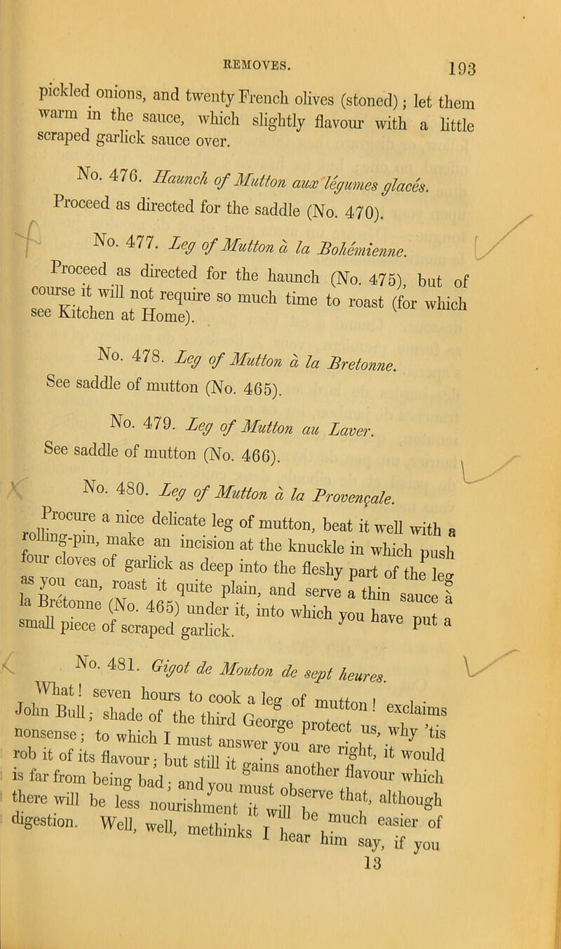 pickled onions, and twenty French olives (stoned); let them warm m the sauce, which slightly flavour with a little scraped garlick sauce over. No. 476. Haunch of Mutton aux legumes glaces. Proceed as directed for the saddle (No. 470). No. 477. Leg of Mutton a la Bolemienne. Proceed as directed for the haunch (No. 475) bat of so much time to roast (for w“ No. 478. Leg of Mutton a la Pretonne. See saddle of mutton (No. 465). No. 479. Leg of Mutton ciu Laver. See saddle of mutton (No. 466). No. 480. Leg of Mutton a la Provenc/Je. Procure a nice delicate leg of mutton, beat it well with a o mg-pni, make an incision at the knuckle in which push four cloves of garlick as deep into the fleshy part of the lei -you can roast it quite plain, and servLTin sauce 1 , B,f0nne y°' 46f>) it, into which you have nut a small piece of scraped garlick. P a l No' 48L GVot ‘k Mwton de sept hemes. What! seven hours to cook a leg of mutton I i ■ John Bull; Shade of the third Georoe OTOte‘ ' fT8 nonsense; to which I must answer you are rfghT’ 7 * m rob it of its flavour - but still it „ ■ ! g t) lt Would is far from being bad Id ™ °T T** Wh‘d> there will be less nourishment Till h™ aWl0USh digeSti°n' ^^.methTfitTC^ 13