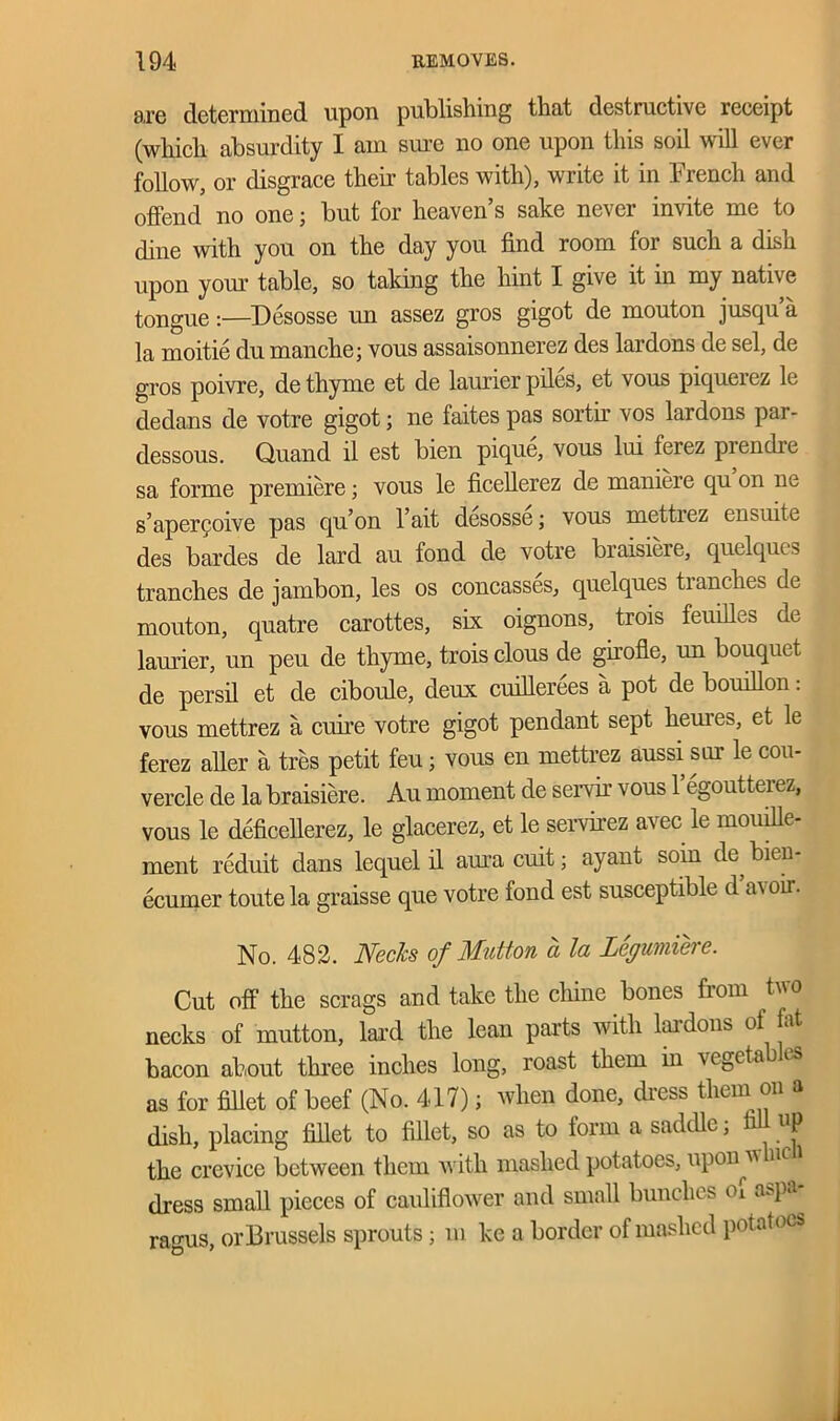 are determined upon publishing that destructive receipt (which absurdity I am sure no one upon this soil will ever follow, or disgrace their tables with), write it in French and offend no one; but for heaven’s sake never invite me to dine with you on the day you find room for such a dish upon your table, so taking the hint I give it in my native tongue :—Desosse un assez gros gigot de mouton jusqu a la moitie du manche; vous assaisonnerez des lardons de sel, de gros poivre, de thyme et de laurier piles, et vous piquerez le dedans de votre gigot; ne faites pas sortir vos lardons par- dessous. Quand il est bien pique, vous lui ferez prendre sa forme premiere; vous le ficellerez de maniere qu on ne s’aperQoive pas qu’on l’ait desosse; vous mettrez ensuite des bardes de lard au fond de votre braisiere, quelqucs tranches de jambon, les os concasses, quelques tranches de mouton, quatre carottes, six oignons, trois feuihes de laurier, un peu de thyme, trois clous de girofle, un bouquet de persil et de ciboule, deux cuillerees a pot de bouillon: vous mettrez a cuire votre gigot pendant sept heures, et le ferez aher a tres petit feu; vous en mettrez aussi sur le cou- vercle de la braisiere. Au moment de servir vous l’egoutterez, vous le deficellerez, le glacerez, et le servirez avec le mouille- ment rcduit dans lequel il aura cuit; ayant soin de, bien ecumer toute la graisse que votre fond est susceptible d oil. No. 482. Necks of Mutton a la Legumiere. Cut off the scrags and take the chine bones from two necks of mutton, lard the lean parts with laidons of bacon about three inches long, roast them in vegeta es as for fillet of beef (No. 417); when done, dress them on a dish, placing fillet to fillet, so as to form a saddle, fi UP the crevice between them with mashed potatoes, uponu nc i dress small pieces of cauliflower and small bunches Oi aspa ragus, orBrussels sprouts; m ke a border of mashed potatoes