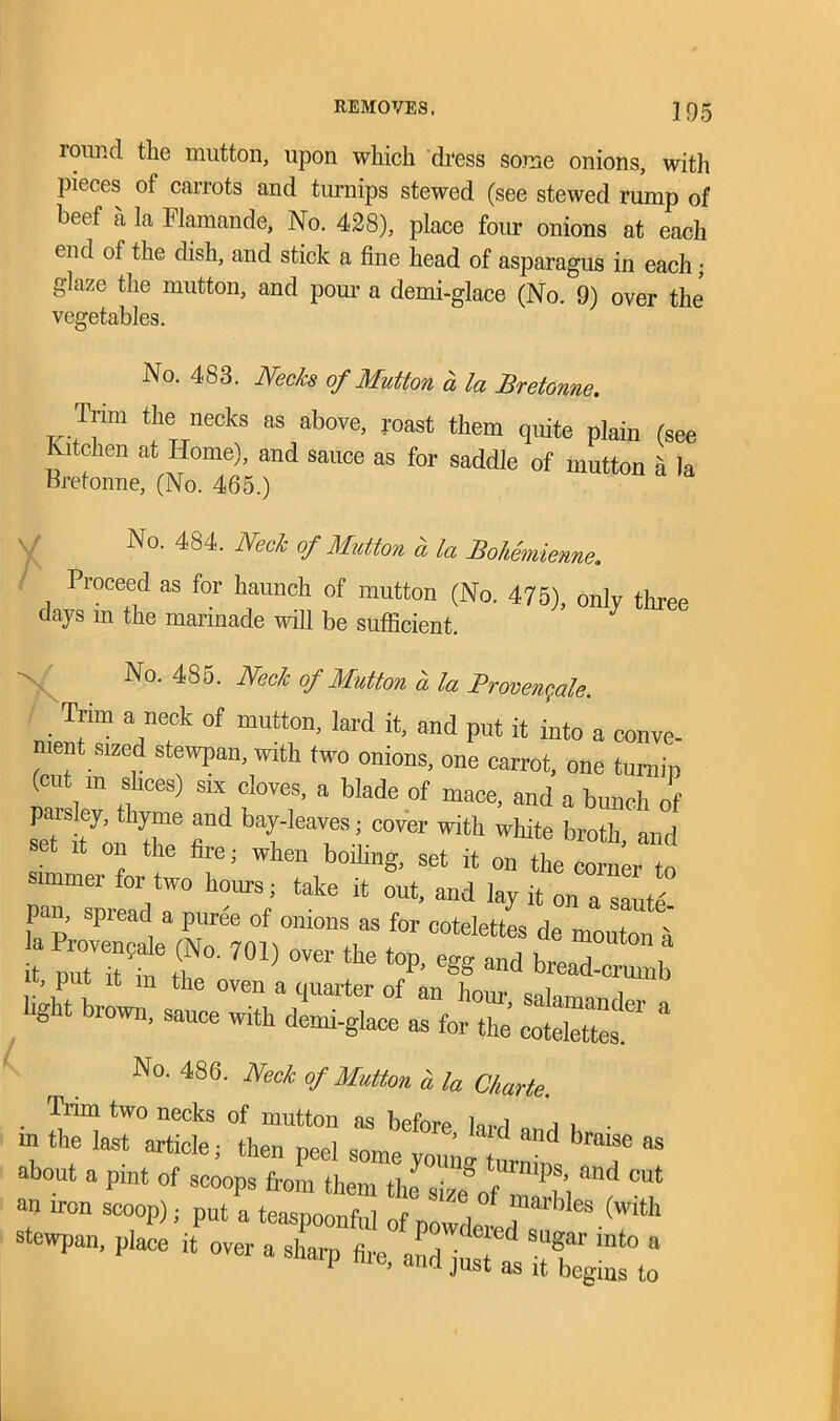 round the mutton, upon which dress some onions, with pieces of carrots and turnips stewed (see stewed rump of beef a la Flamande, No. 428), place four onions at each end of the dish, and stick a fine head of asparagus in each; glaze the mutton, and pom- a demi-glace (No. 9) over the vegetables. No. 483. Necks of Mutton a la Bretonne. Trim the necks as above, roast them quite plain (see Kitchen at Home), and sauce as for saddle of mutton a la Bretonne, (No. 465.) No. 484. Neck of Mutton a la Bohemienne. Proceed as for haunch of mutton (No. 475), only three days m the marinade will be sufficient. No. 485. Neck of Mutton a la Brovengale. Trim a neck of mutton, lard it, and put it into a conve- nient sized stewpan, with two onions, one carrot, one turnip (cut m slices) six cloves, a Made of mace, and a bunch of £‘ty® r bTIeT;-c6ver Witt white broth-and it on the fire; when boilmg, set it on the corner to simmer for two hours, take it out, and lay it on a saute pan, spread a puree of onions as for cotelettes de mouton 4 £ r7oi) °ver the top-egg md b-d^b **br°™- -A ctr.er a No. 486. Neck of Mutton a la Charie. Trim two necks of mutton as before lard „„ i i • m the last article, then peel some vo„n! i d bmi9e aS about a pint of scoops from them the size of Si ^ °Ut an iron scoop), put a teaspoonful of powdered,les.(with stewpan, place it over a sharp fire, aL^7^