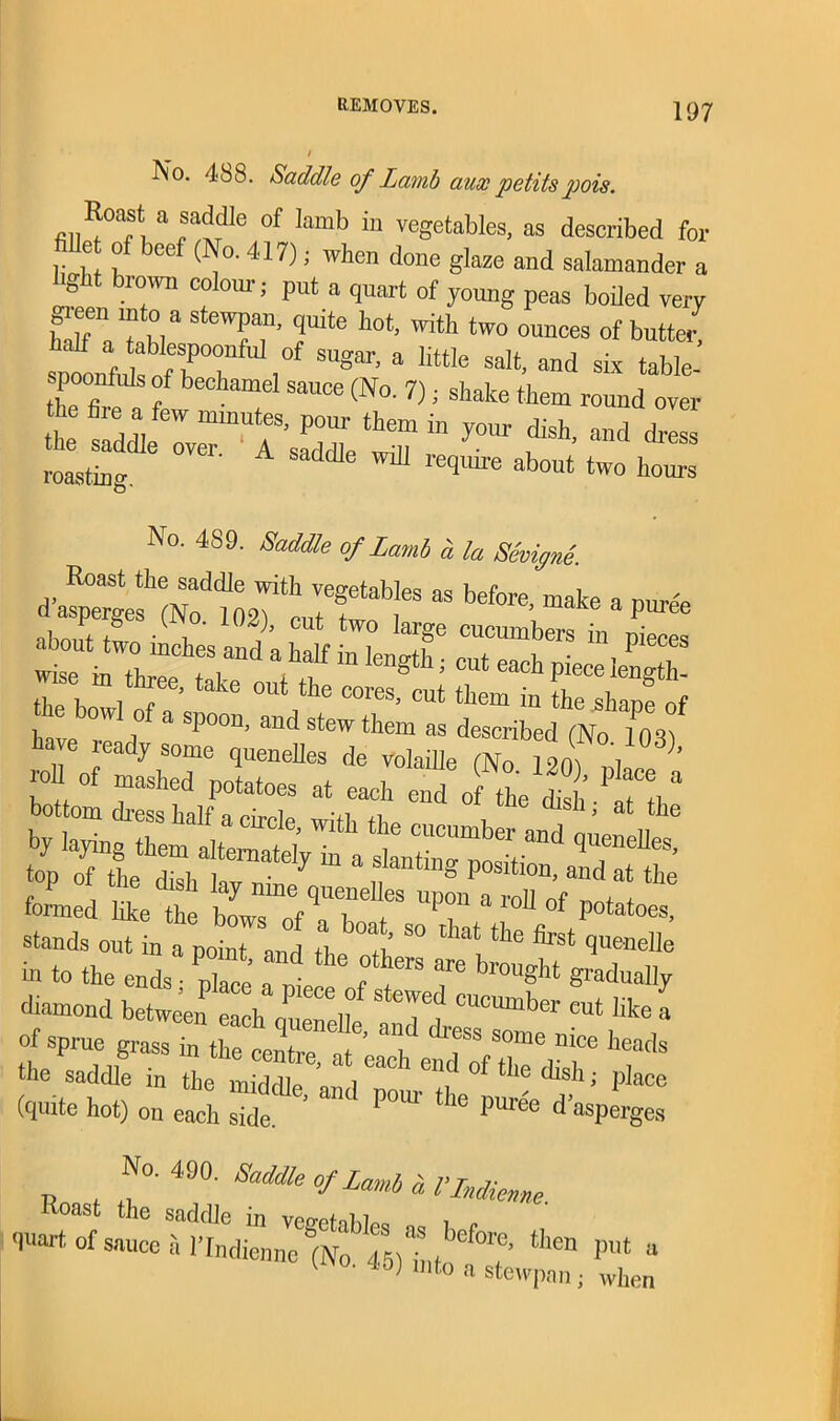 / No. 488. Saddle of Lamb aux petilspois. Roast a snddie of lamb in vegetables, as described for let of beef (No. 417); when done glaze and salamander a light brown colour; put a quart of young peas boiled very green mto a stewpan, quite hot, with two ounces of butte, sofonfidtfhT , ^ a little Salt’ and six tabIe- . poonfids of bechamel sauce (No. 7); shake them round over **--**£ roasting. ““ ^ qmre about two llours No. 489. Saddle of Lamb a la SmSnd. Roast the saddle with vegetables as before, make a puree aboTuw'8 ’ 1° 102i>’ CUt tW° large cuc™bers in pieces Z il lC n Vfin length; Cllt each Pie“ 4th- Z bowl r 0Ut the COres' cut them in the shape of i ,° a sP00n> and stew them as described (No 10H) have ready some quenelles de voladle (No 2oV oil f° °f “ P°tatoes at ^h end of fte f h “ bottom dress In If o /m’T.r.1 • ,! n msli, at the sjiri-21“-=. in to the ends place a 1 fT T diamond between each r! V S °TCt cucumkcr cut like a of sprue grass in the cent^V’ T ^f8 S°me ni°e heads the saddle in the middle and - 'Ti ^ ^ ^; PIace (quite hot) on each side. ’ U 1(3 pUrde d’asperges No. 490. Saddle of Lamb a I'lndienne Roast the saddle in vouch hl^ , „ quart of sauce a I’lndienne )n'o 45)L °?' theD put “ 1 *°> mt° a stewpan; when