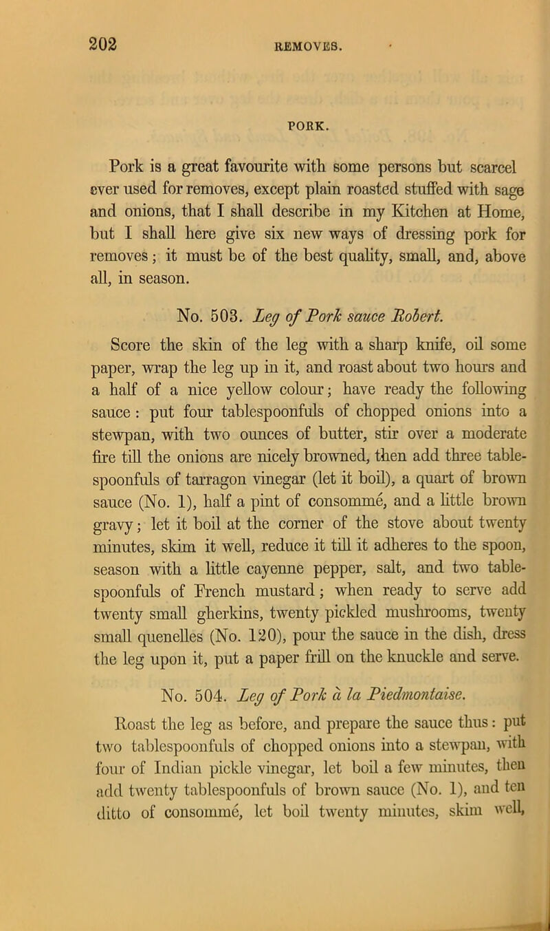 PORK. Pork is a great favourite with some persons but scarcel ever used for removes, except plain roasted stuffed with sage and onions, that I shall describe in my Kitchen at Home, but I shall here give six new ways of dressing pork for removes; it must be of the best quality, small, and, above all, in season. No. 503. Leg of Fork sauce Robert. Score the skin of the leg with a sharp knife, oil some paper, wrap the leg up in it, and roast about two hours and a half of a nice yellow colour; have ready the following sauce : put four tablespoonfuls of chopped onions into a stewpan, with two ounces of butter, stir over a moderate fire till the onions are nicely browned, then add three table- spoonfuls of tarragon vinegar (let it boil), a quart of brown sauce (No. 1), half a pint of consomme, and a little brown gravy; let it boil at the corner of the stove about twenty minutes, skim it well, reduce it till it adheres to the spoon, season with a little cayenne pepper, salt, and two table- spoonfuls of French mustard; when ready to serve add twenty small gherkins, twenty pickled mushrooms, twenty small quenelles (No. 120), pour the sauce in the dish, dress the leg upon it, put a paper frill on the knuckle and serve. No. 504. Leg of Fork a la Fiedmontaise. Roast the leg as before, and prepare the sauce thus: put two tablespoonfuls of chopped onions into a stewpan, with four of Indian pickle vinegar, let boil a few minutes, then add twenty tablespoonfuls of brown sauce (No. 1), and ten ditto of consomme, let boil twenty minutes, skim well, J