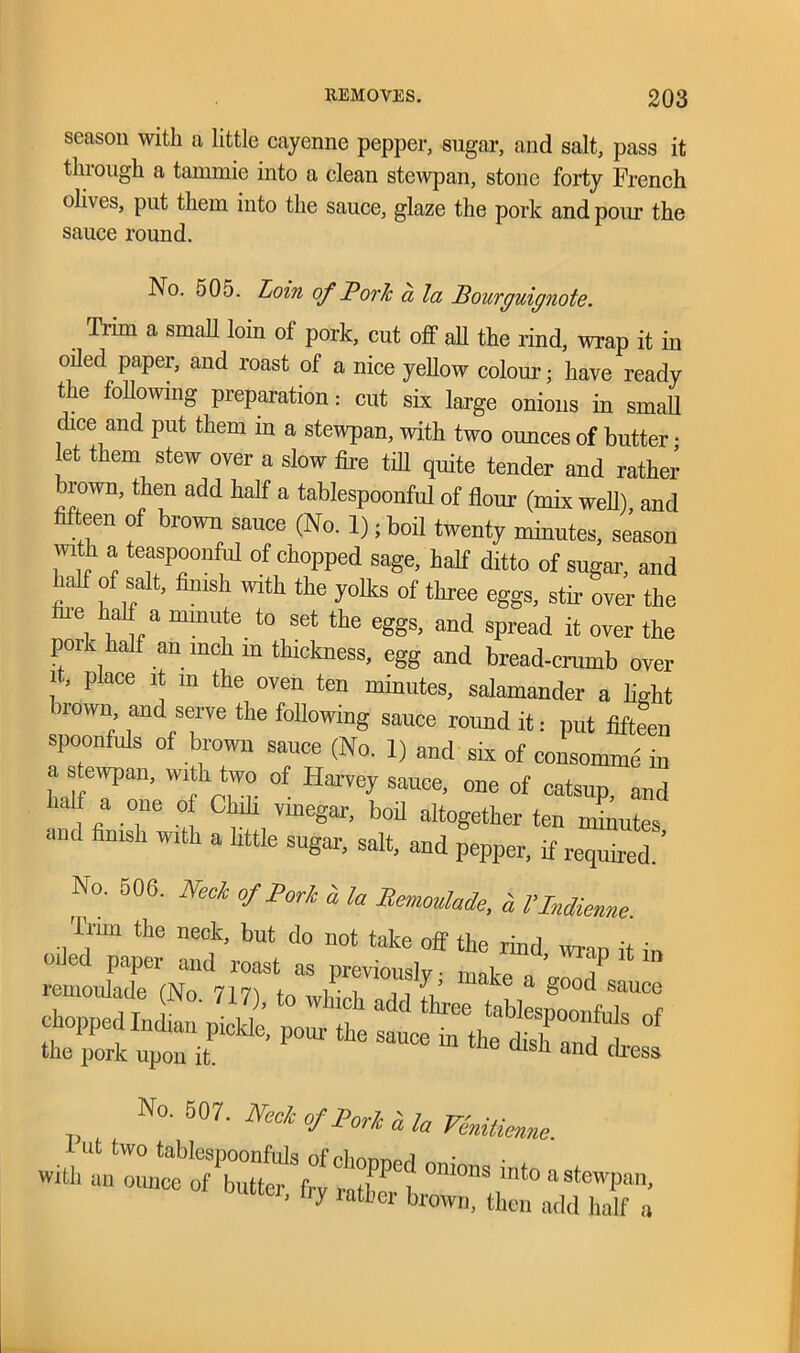 season with a little cayenne pepper, sugar, and salt, pass it through a tammie into a clean stewpan, stone forty French oliv es, put them into the sauce, glaze the pork and pour the sauce round. No. 505. Loin of Porlc a la Bourguignote. Trim a small loin of pork, cut off ah the rind, wrap it in oiled paper, and roast of a nice yellow colour; have ready the following preparation: cut six large onions in small dice and put them in a stewpan, with two ounces of butter • et them stew over a slow fire till quite tender and rather irown, then add half a tablespoonful of flour (mix well), and fifteen of brown sauce (No. 1); boil twenty minutes, season with a teaspoonful of chopped sage, half ditto of sugar, and half of salt, finish with the yolks of three eggs, stir over the fire half a minute to set the eggs, and spread it over the pork half an inch m thickness, egg and bread-crumb over !’ p aCe P m the oven ten minutes, salamander a light brown, and serve the following sauce round it: put fifteen spoonfuls of brown sauce (No. 1) and six of consomme in a stewpan, with two of Harvey sauce, one of catsup, and half a one of Chili vinegar, boil altogether ten minutes aud finish with a httle sugar, salt, and pepper, if required No. 506. Neck of Pork a la Bemoulade, I'lndieme. Tim the neck, but do not take off the rind wran it in Oiled paper and roast as previously ■ make ’ ? No. 507. Neele of Pork i la Venitienne “er- ,]? ratber brown, then add half a