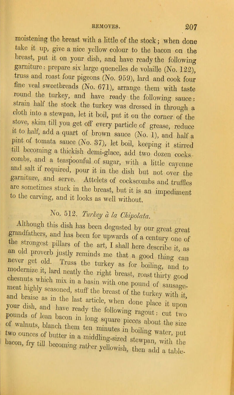 moistening the breast with a little of the stock; when done take it up, give a nice yellow colour to the bacon on the breast, put it on your dish, and have ready the following garniture: prepare six large quenelles de volaille (No. 122), truss and roast four pigeons (No. 959), lard and cook foiu fine veal sweetbreads (No. 671), arrange them with taste round the turkey, and have ready the following sauce: strain half the stock the turkey was dressed in through a cloth into a stewpan, let it boil, put it on the corner of the stove skim till you get off every particle of grease, reduce it to half, add a quart of brown sauce (No. 1), and half a pint of tomata sauce (No. 37), let boil, keeping it stirred M becoming a thickish demi-glace, add two dozen cocks. combs and a teaspoonful of sugar, with a little cayenne and salt if required, pom’ it in the dish but not over the garniture, and serve. Attelets of cockscombs and truffles are sometimes stuck in the breast, but it is an impediment to the carving, and it looks as well without. No. 512. Turkey a la Chipolata. Although this dish has been degusted by our great great grandfathers, and has been for upwards of a century one of the strongest pillars of the art, I shah here describe it as an old proverb justly reminds me that a good thiim can never get old. Truss the turkey as for filing and t mocknnze it, ard neatly the right breast, roast tLy Id chesnuts which mix in a basin with one pound of meathighly seasoned, stuff the breast of the turkey with and bra.se as in the last article, when done nhoe h your dish, and hare ready the followingT tT pounds of lean bacon in long souare 7 f tW° xr-;«« 5