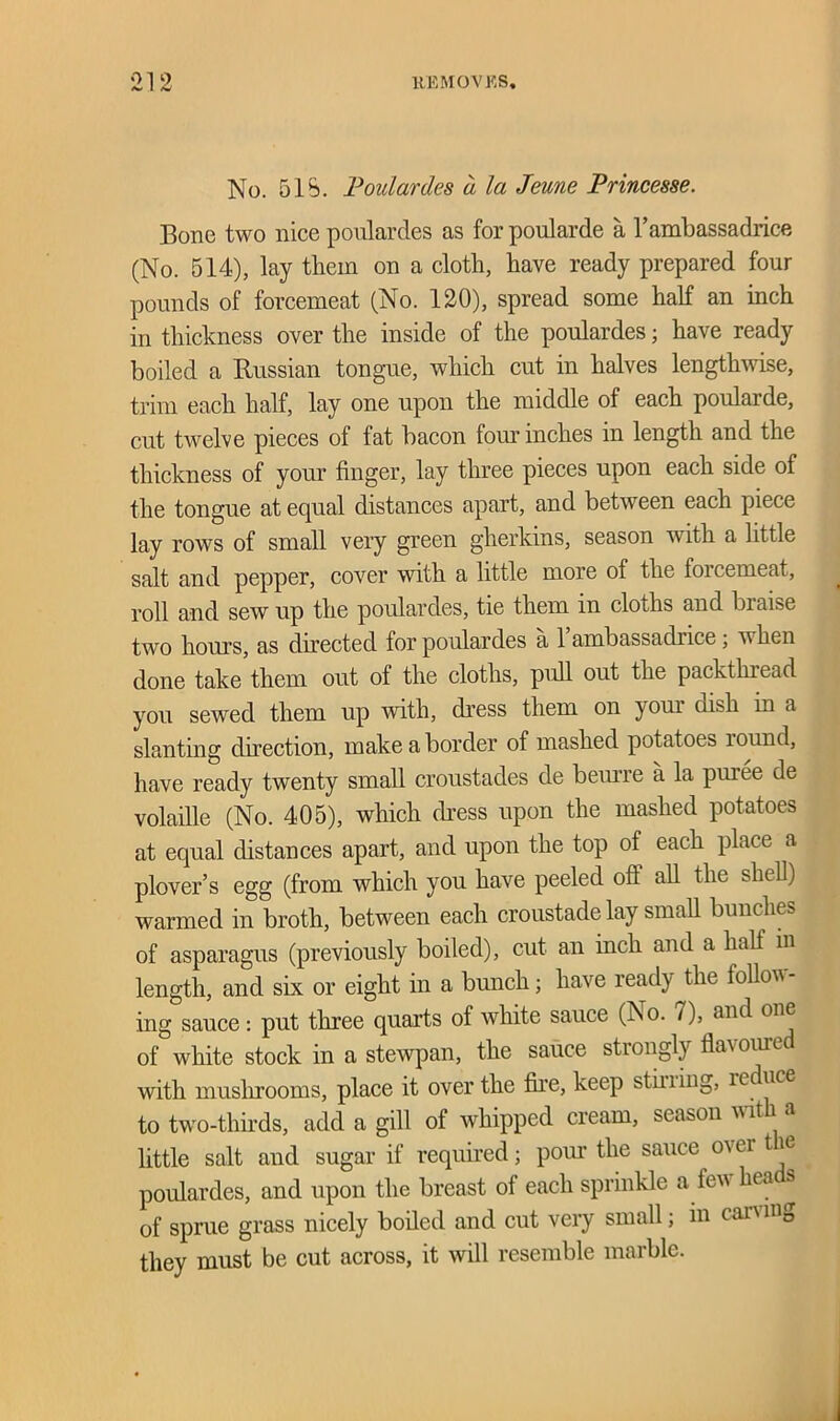 No. 5IS. Poulardes d la Jeune Princesse. Bone two nice poulardes as for poularde a l’ambassadrice (No. 514), lay them on a cloth, have ready prepared four pounds of forcemeat (No. 120), spread some half an inch in thickness over the inside of the poulardes; have ready boiled a Russian tongue, which cut in halves lengthwise, trim each half, lay one upon the middle of each poularde, cut twelve pieces of fat bacon four inches in length and the thickness of your finger, lay three pieces upon each side of the tongue at equal distances apart, and between each piece lay rows of small very green gherkins, season with a little salt and pepper, cover with a little more of the forcemeat, roll and sew up the poulardes, tie them in cloths and braise two hours, as directed for poulardes a 1 ainbassadiice, when done take them out of the cloths, pull out the packthread you sewed them up with, dress them on your dish m a slanting direction, make a border of mashed potatoes round, have ready twenty small croustades de beurre a la puree de volaille (No. 405), which (Ness upon the mashed potatoes at equal distances apart, and upon the top of each place a plover’s egg (from which you have peeled oft all the shell) warmed in broth, between each croustade lay small bunches of asparagus (previously boiled), cut an inch and a half in length, and six or eight in a bunch; have ready the follow- ing sauce: put three quarts of white sauce (iNo. i ), and one of white stock in a stewpan, the sauce strongly flavouie with mushrooms, place it over the fire, keep stilling, ieduce to two-thirds, add a gill of whipped cream, season w it i a little salt and sugar if required; pour the sauce ov ei t ie poulardes, and upon the breast of each sprinkle a tew liea & of sprue grass nicely boiled and cut very small; in can mg they must be cut across, it will resemble marble.