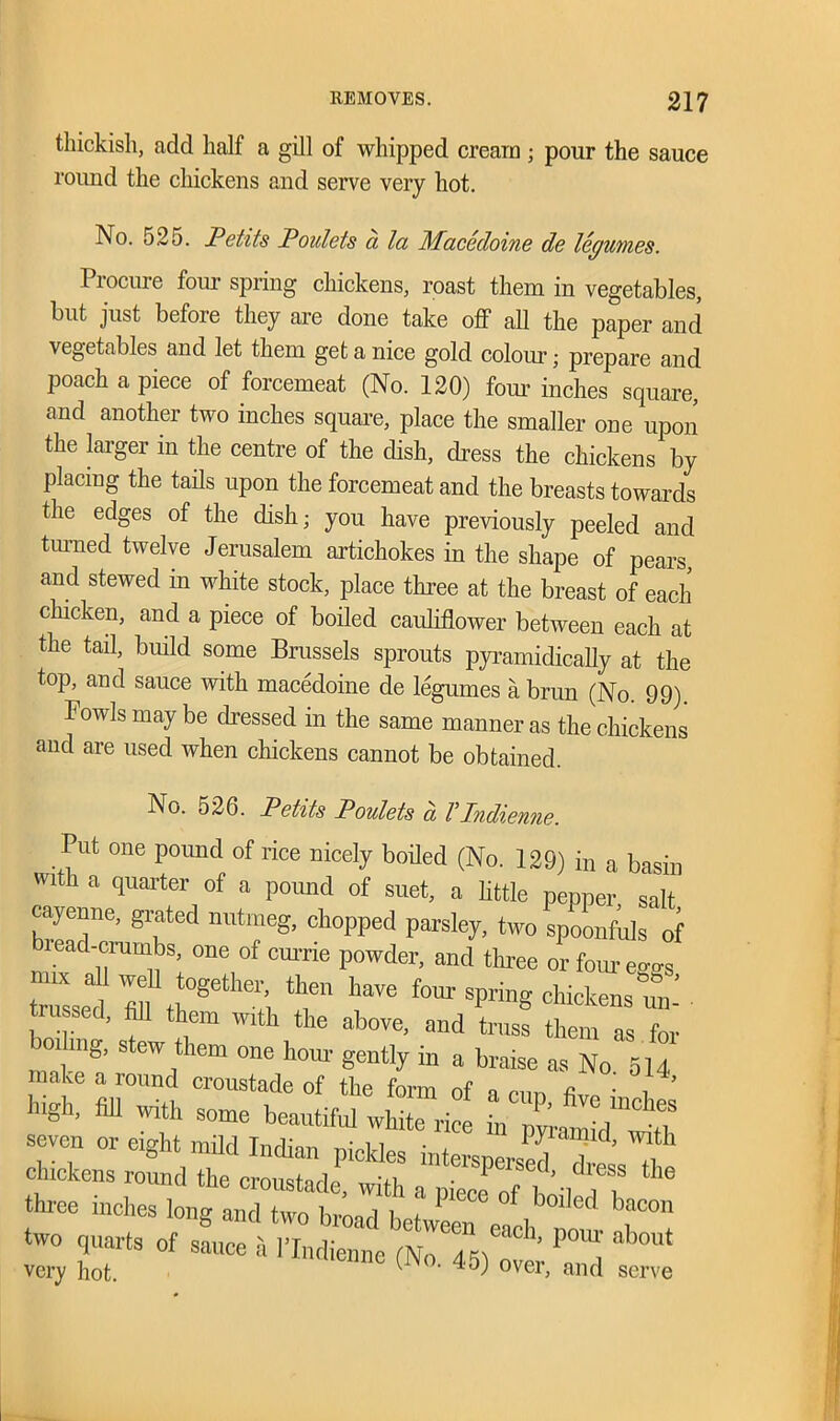 thickish, add half a gill of whipped cream ; pour the sauce round the chickens and serve very hot. No. 525. Petits Poidets a la Macedoine de legumes. Procure four spring chickens, roast them in vegetables, but just before they are done take off all the paper and vegetables and let them get a nice gold colour; prepare and poach a piece of forcemeat (No. 120) four inches square, and another two inches square, place the smaller one upon the larger in the centre of the dish, dress the chickens by placing the tails upon the forcemeat and the breasts towards the edges of the dish; you have previously peeled and turned twelve Jerusalem artichokes in the shape of pears, and stewed in white stock, place three at the breast of each chicken, and a piece of boiled cauliflower between each at the tail, build some Brussels sprouts pyramidicafly at the top, and sauce with macedoine de legumes a brun (No. 99) Fowls may be dressed in the same manner as the chickens and are used when chickens cannot be obtained. No. 526. Petits Poulets a VIndienne. Put one pound of rice nicely boiled (No. 129) in a basin with a quarter of a pound of suet, a little pepper salt cayenne, grated nutmeg, chopped parsley, two spoonfuls of b! ead-crumbs one of currie powder, and three or four eggs tassel'ffl t °ge N, “r lmVe ^Pring chickens un- trussed, fill them with the above, and truss them as for »i mg, stew them one hour gently in a braise as No. 514 make a round croustade of the form of a run high, fill With some beautiful white rke *7^ ^ seven or eight mild Indian pickles interspersed d ’ N chickens round the croimHdp -fi • ersed, dress the three inches long and two broad! i °f boi,etl bncon two quarts of ^ very hot. -45) over, and serve