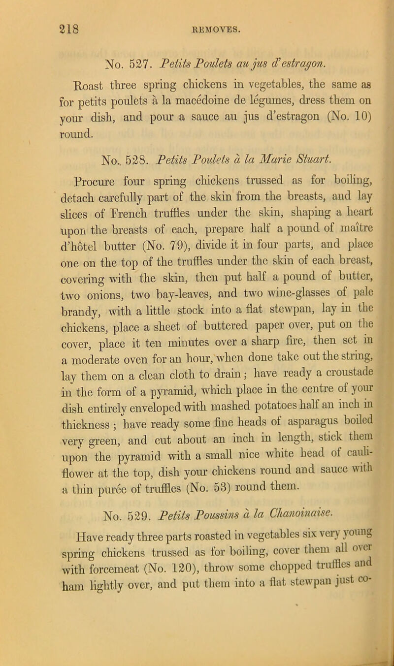 No. 527. Petits Poulets au jus d’estragon. Roast three spring chickens in vegetables, the same as for petits poulets a la macedoine de legumes, dress them on your dish, and porn- a sauce au jus d’estragon (No. 10) round. No.. 528. Petits Poulets d la Marie Stuart. Procure four spring chickens trussed as for boiling, detach carefully part of the skin from the breasts, and lay slices of French truffles under the skin, shaping a heart upon the breasts of each, prepare half a pound of maitre d’hotel butter (No. 79), divide it in four parts, and place one on the top of the truffles under the skin of each breast, covering with the skin, then put half a pound of butter, two onions, two bay-leaves, and two wine-glasses of pale brandy, with a little stock into a flat stewpan, lay in the chickens, place a sheet of buttered paper over, put on the cover, place it ten minutes over a sharp fire, then set in a moderate oven for an horn1, when done take out the string, lay them on a clean cloth to drain; have ready a cioustade in the form of a pyramid, which place in the centre of yoiu dish entirely enveloped with mashed potatoes half an inch in thickness ; have ready some fine heads of asparagus boiled very green, and cut about an inch in length, stick them upon the pyramid with a small nice white head of cauli- flower at the top, dish your chickens round and sauce with a thin puree of truffles (No. 53) round tnem. No. 529. Petits Poussins a la Chanoinaise. Have ready three parts roasted in vegetables six \ ery \ onng spring chickens trussed as for boiling, cover them all o\er with forcemeat (No. 120), throw some chopped truffles an ham lightly over, and put them into a flat stewpan just co-